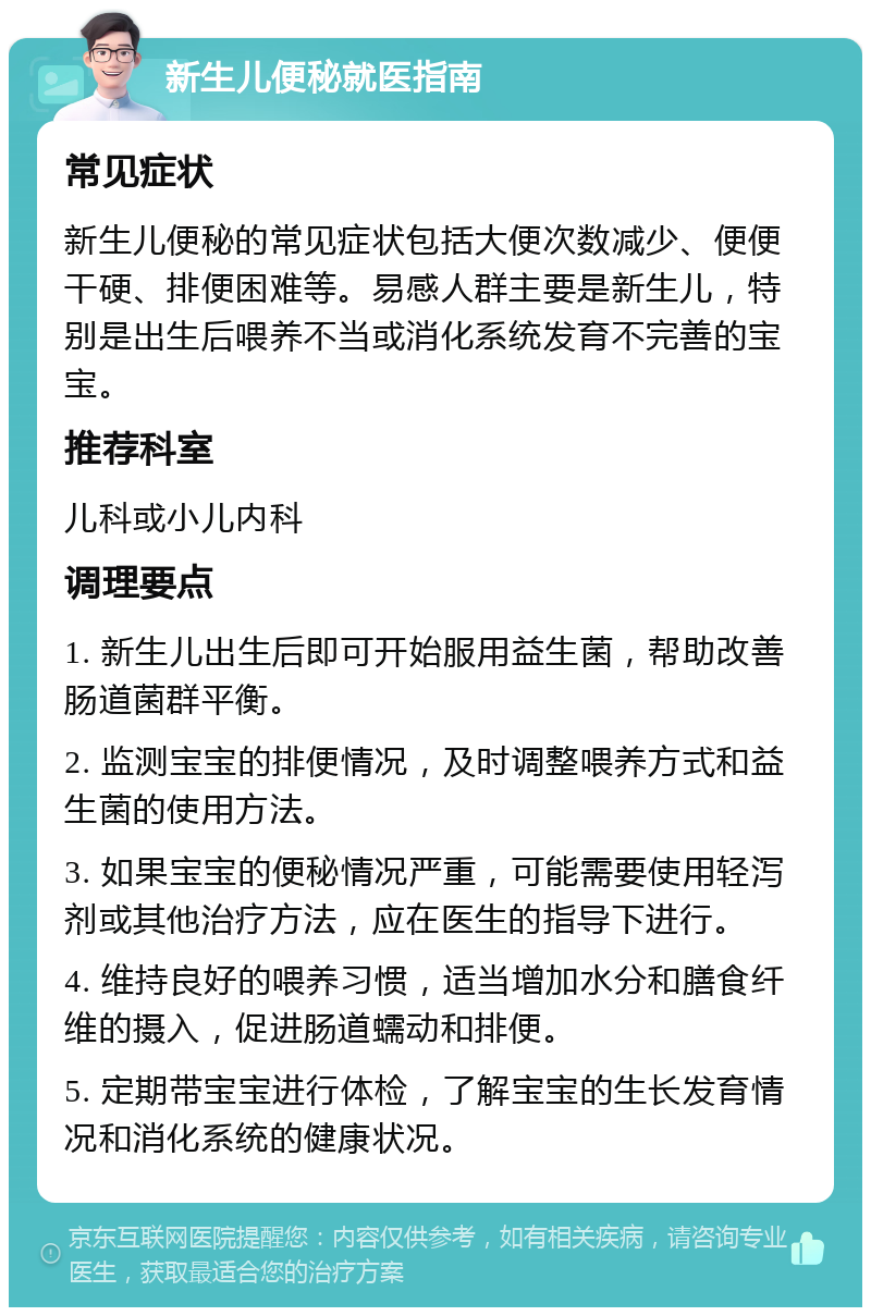 新生儿便秘就医指南 常见症状 新生儿便秘的常见症状包括大便次数减少、便便干硬、排便困难等。易感人群主要是新生儿，特别是出生后喂养不当或消化系统发育不完善的宝宝。 推荐科室 儿科或小儿内科 调理要点 1. 新生儿出生后即可开始服用益生菌，帮助改善肠道菌群平衡。 2. 监测宝宝的排便情况，及时调整喂养方式和益生菌的使用方法。 3. 如果宝宝的便秘情况严重，可能需要使用轻泻剂或其他治疗方法，应在医生的指导下进行。 4. 维持良好的喂养习惯，适当增加水分和膳食纤维的摄入，促进肠道蠕动和排便。 5. 定期带宝宝进行体检，了解宝宝的生长发育情况和消化系统的健康状况。