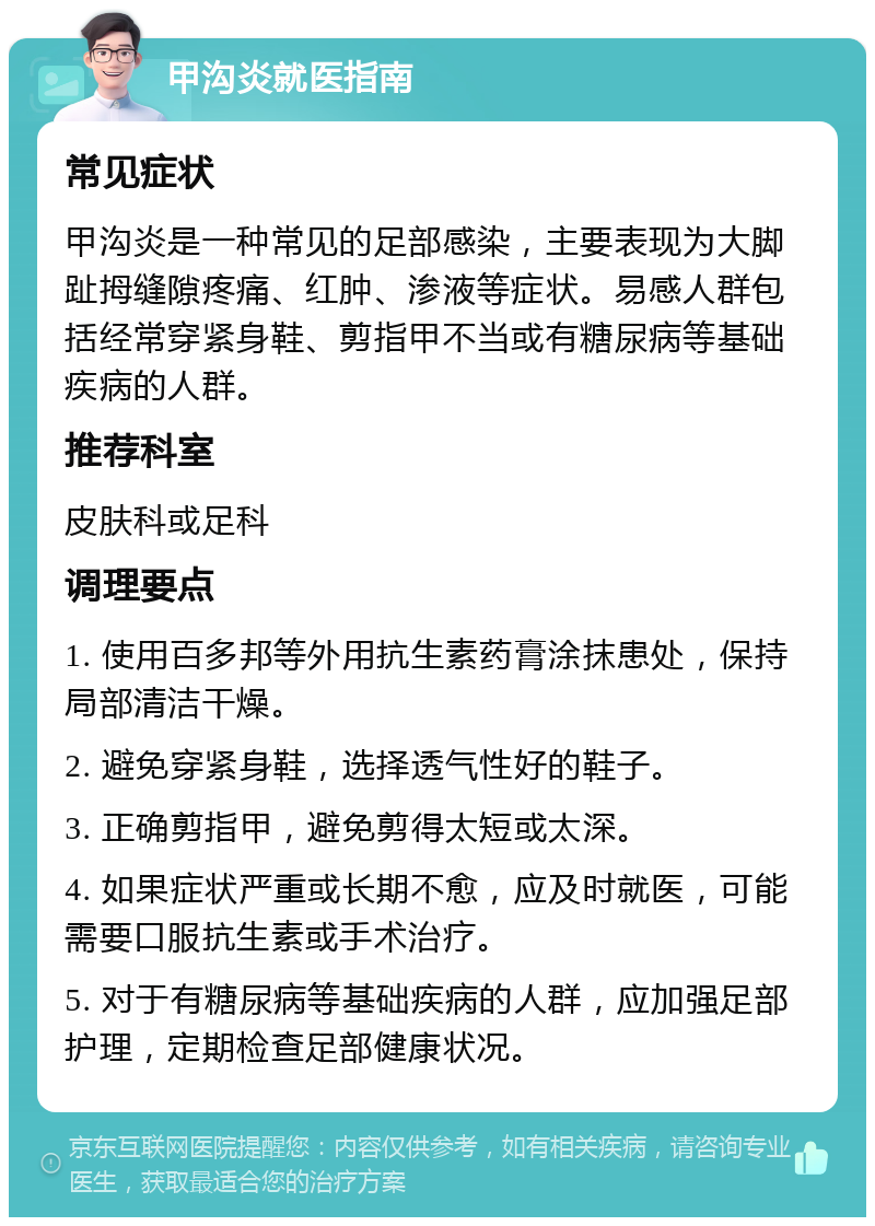 甲沟炎就医指南 常见症状 甲沟炎是一种常见的足部感染，主要表现为大脚趾拇缝隙疼痛、红肿、渗液等症状。易感人群包括经常穿紧身鞋、剪指甲不当或有糖尿病等基础疾病的人群。 推荐科室 皮肤科或足科 调理要点 1. 使用百多邦等外用抗生素药膏涂抹患处，保持局部清洁干燥。 2. 避免穿紧身鞋，选择透气性好的鞋子。 3. 正确剪指甲，避免剪得太短或太深。 4. 如果症状严重或长期不愈，应及时就医，可能需要口服抗生素或手术治疗。 5. 对于有糖尿病等基础疾病的人群，应加强足部护理，定期检查足部健康状况。