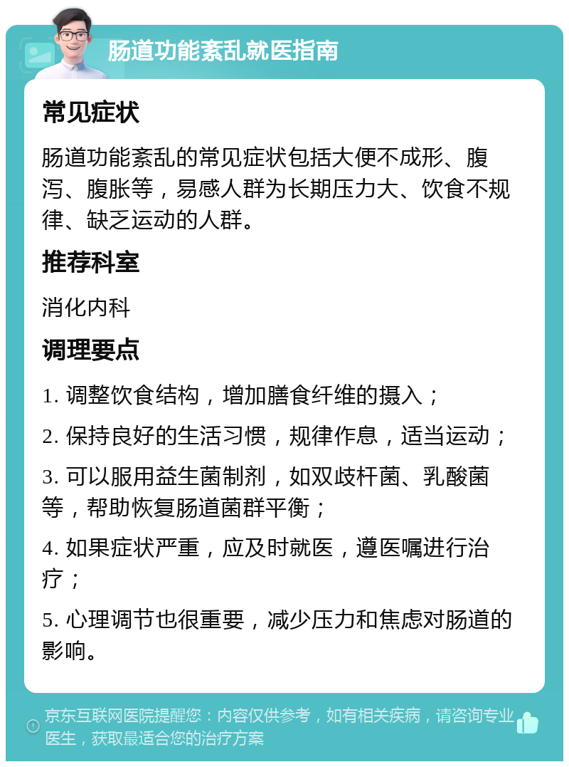 肠道功能紊乱就医指南 常见症状 肠道功能紊乱的常见症状包括大便不成形、腹泻、腹胀等，易感人群为长期压力大、饮食不规律、缺乏运动的人群。 推荐科室 消化内科 调理要点 1. 调整饮食结构，增加膳食纤维的摄入； 2. 保持良好的生活习惯，规律作息，适当运动； 3. 可以服用益生菌制剂，如双歧杆菌、乳酸菌等，帮助恢复肠道菌群平衡； 4. 如果症状严重，应及时就医，遵医嘱进行治疗； 5. 心理调节也很重要，减少压力和焦虑对肠道的影响。