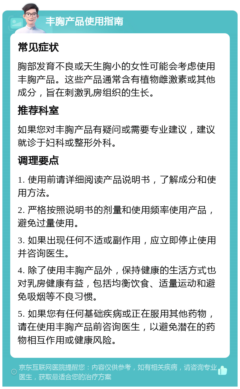 丰胸产品使用指南 常见症状 胸部发育不良或天生胸小的女性可能会考虑使用丰胸产品。这些产品通常含有植物雌激素或其他成分，旨在刺激乳房组织的生长。 推荐科室 如果您对丰胸产品有疑问或需要专业建议，建议就诊于妇科或整形外科。 调理要点 1. 使用前请详细阅读产品说明书，了解成分和使用方法。 2. 严格按照说明书的剂量和使用频率使用产品，避免过量使用。 3. 如果出现任何不适或副作用，应立即停止使用并咨询医生。 4. 除了使用丰胸产品外，保持健康的生活方式也对乳房健康有益，包括均衡饮食、适量运动和避免吸烟等不良习惯。 5. 如果您有任何基础疾病或正在服用其他药物，请在使用丰胸产品前咨询医生，以避免潜在的药物相互作用或健康风险。