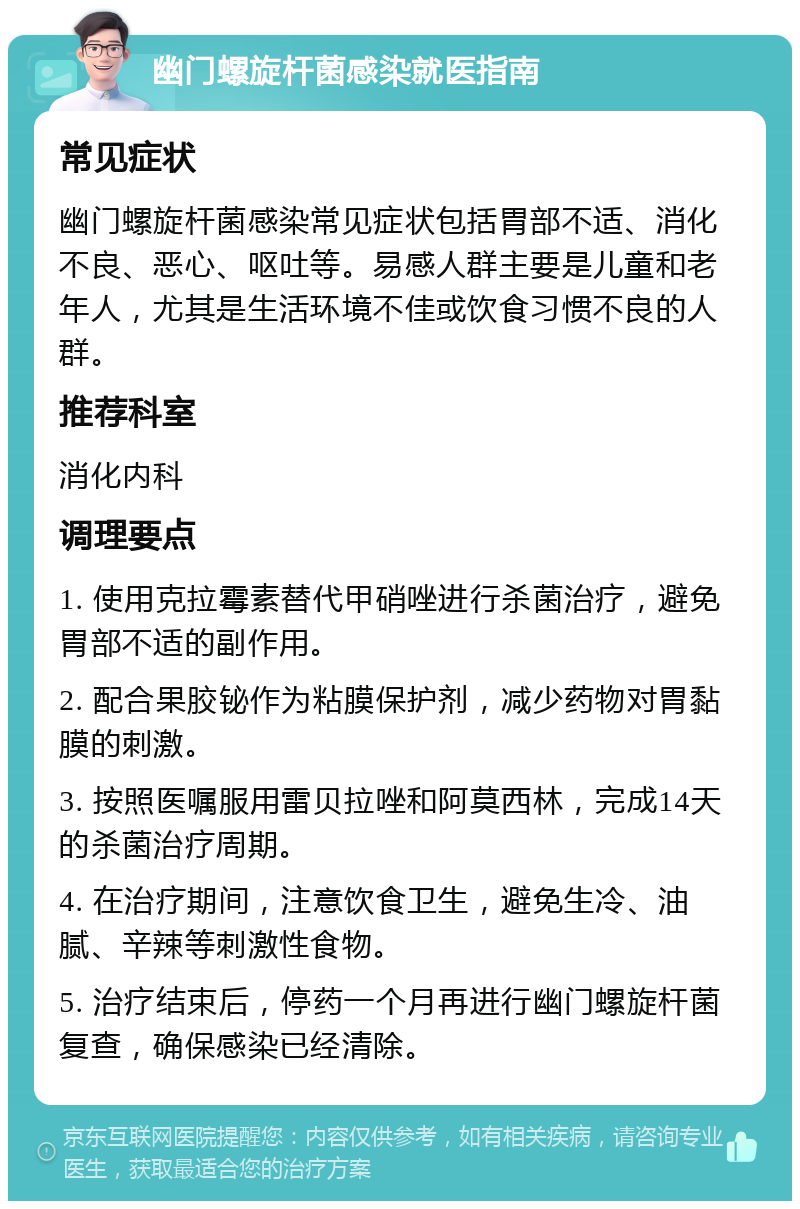 幽门螺旋杆菌感染就医指南 常见症状 幽门螺旋杆菌感染常见症状包括胃部不适、消化不良、恶心、呕吐等。易感人群主要是儿童和老年人，尤其是生活环境不佳或饮食习惯不良的人群。 推荐科室 消化内科 调理要点 1. 使用克拉霉素替代甲硝唑进行杀菌治疗，避免胃部不适的副作用。 2. 配合果胶铋作为粘膜保护剂，减少药物对胃黏膜的刺激。 3. 按照医嘱服用雷贝拉唑和阿莫西林，完成14天的杀菌治疗周期。 4. 在治疗期间，注意饮食卫生，避免生冷、油腻、辛辣等刺激性食物。 5. 治疗结束后，停药一个月再进行幽门螺旋杆菌复查，确保感染已经清除。