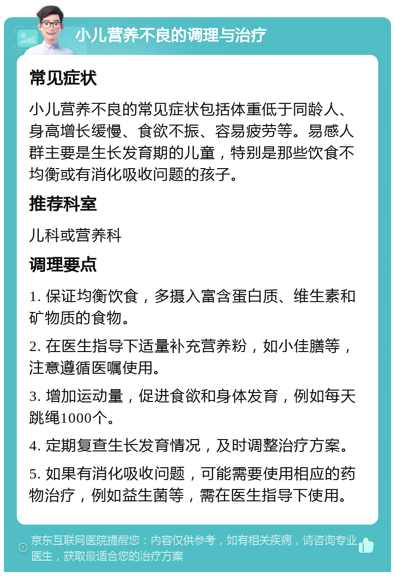 小儿营养不良的调理与治疗 常见症状 小儿营养不良的常见症状包括体重低于同龄人、身高增长缓慢、食欲不振、容易疲劳等。易感人群主要是生长发育期的儿童，特别是那些饮食不均衡或有消化吸收问题的孩子。 推荐科室 儿科或营养科 调理要点 1. 保证均衡饮食，多摄入富含蛋白质、维生素和矿物质的食物。 2. 在医生指导下适量补充营养粉，如小佳膳等，注意遵循医嘱使用。 3. 增加运动量，促进食欲和身体发育，例如每天跳绳1000个。 4. 定期复查生长发育情况，及时调整治疗方案。 5. 如果有消化吸收问题，可能需要使用相应的药物治疗，例如益生菌等，需在医生指导下使用。