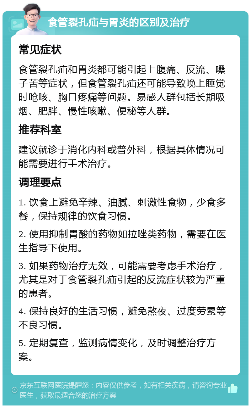 食管裂孔疝与胃炎的区别及治疗 常见症状 食管裂孔疝和胃炎都可能引起上腹痛、反流、嗓子苦等症状，但食管裂孔疝还可能导致晚上睡觉时呛咳、胸口疼痛等问题。易感人群包括长期吸烟、肥胖、慢性咳嗽、便秘等人群。 推荐科室 建议就诊于消化内科或普外科，根据具体情况可能需要进行手术治疗。 调理要点 1. 饮食上避免辛辣、油腻、刺激性食物，少食多餐，保持规律的饮食习惯。 2. 使用抑制胃酸的药物如拉唑类药物，需要在医生指导下使用。 3. 如果药物治疗无效，可能需要考虑手术治疗，尤其是对于食管裂孔疝引起的反流症状较为严重的患者。 4. 保持良好的生活习惯，避免熬夜、过度劳累等不良习惯。 5. 定期复查，监测病情变化，及时调整治疗方案。