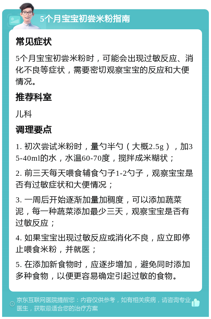 5个月宝宝初尝米粉指南 常见症状 5个月宝宝初尝米粉时，可能会出现过敏反应、消化不良等症状，需要密切观察宝宝的反应和大便情况。 推荐科室 儿科 调理要点 1. 初次尝试米粉时，量勺半勺（大概2.5g），加35-40ml的水，水温60-70度，搅拌成米糊状； 2. 前三天每天喂食辅食勺子1-2勺子，观察宝宝是否有过敏症状和大便情况； 3. 一周后开始逐渐加量加稠度，可以添加蔬菜泥，每一种蔬菜添加最少三天，观察宝宝是否有过敏反应； 4. 如果宝宝出现过敏反应或消化不良，应立即停止喂食米粉，并就医； 5. 在添加新食物时，应逐步增加，避免同时添加多种食物，以便更容易确定引起过敏的食物。