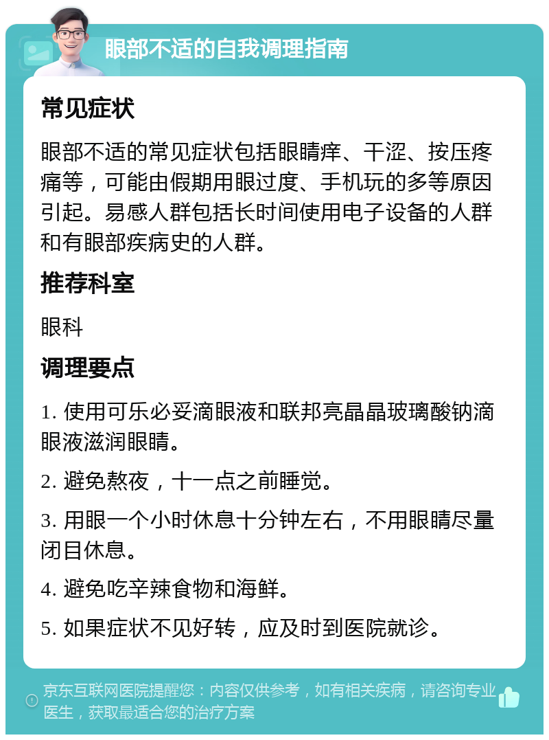 眼部不适的自我调理指南 常见症状 眼部不适的常见症状包括眼睛痒、干涩、按压疼痛等，可能由假期用眼过度、手机玩的多等原因引起。易感人群包括长时间使用电子设备的人群和有眼部疾病史的人群。 推荐科室 眼科 调理要点 1. 使用可乐必妥滴眼液和联邦亮晶晶玻璃酸钠滴眼液滋润眼睛。 2. 避免熬夜，十一点之前睡觉。 3. 用眼一个小时休息十分钟左右，不用眼睛尽量闭目休息。 4. 避免吃辛辣食物和海鲜。 5. 如果症状不见好转，应及时到医院就诊。