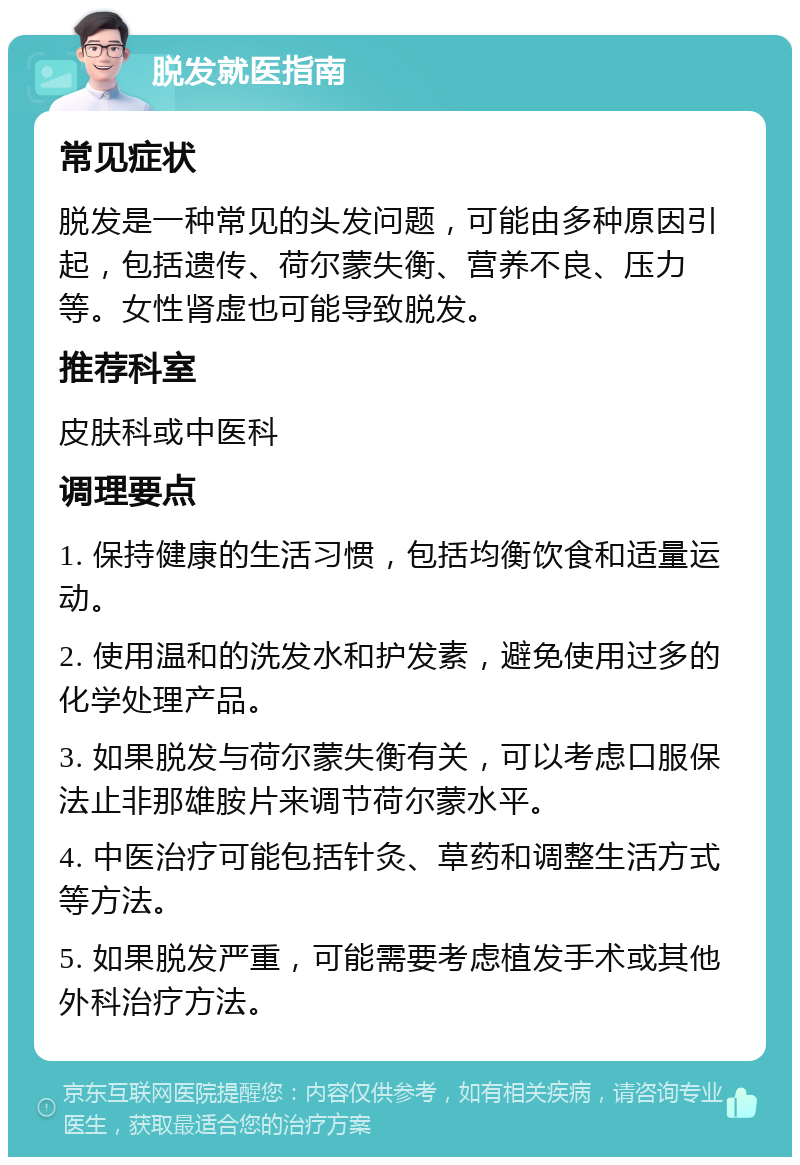 脱发就医指南 常见症状 脱发是一种常见的头发问题，可能由多种原因引起，包括遗传、荷尔蒙失衡、营养不良、压力等。女性肾虚也可能导致脱发。 推荐科室 皮肤科或中医科 调理要点 1. 保持健康的生活习惯，包括均衡饮食和适量运动。 2. 使用温和的洗发水和护发素，避免使用过多的化学处理产品。 3. 如果脱发与荷尔蒙失衡有关，可以考虑口服保法止非那雄胺片来调节荷尔蒙水平。 4. 中医治疗可能包括针灸、草药和调整生活方式等方法。 5. 如果脱发严重，可能需要考虑植发手术或其他外科治疗方法。