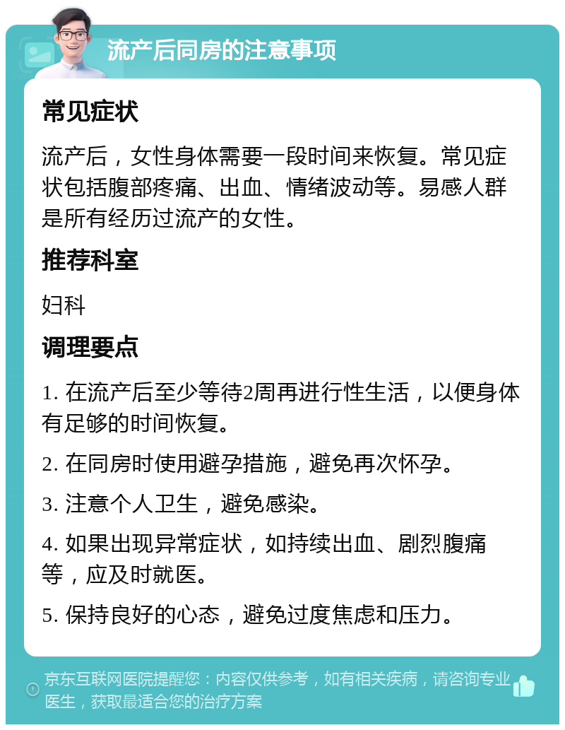 流产后同房的注意事项 常见症状 流产后，女性身体需要一段时间来恢复。常见症状包括腹部疼痛、出血、情绪波动等。易感人群是所有经历过流产的女性。 推荐科室 妇科 调理要点 1. 在流产后至少等待2周再进行性生活，以便身体有足够的时间恢复。 2. 在同房时使用避孕措施，避免再次怀孕。 3. 注意个人卫生，避免感染。 4. 如果出现异常症状，如持续出血、剧烈腹痛等，应及时就医。 5. 保持良好的心态，避免过度焦虑和压力。