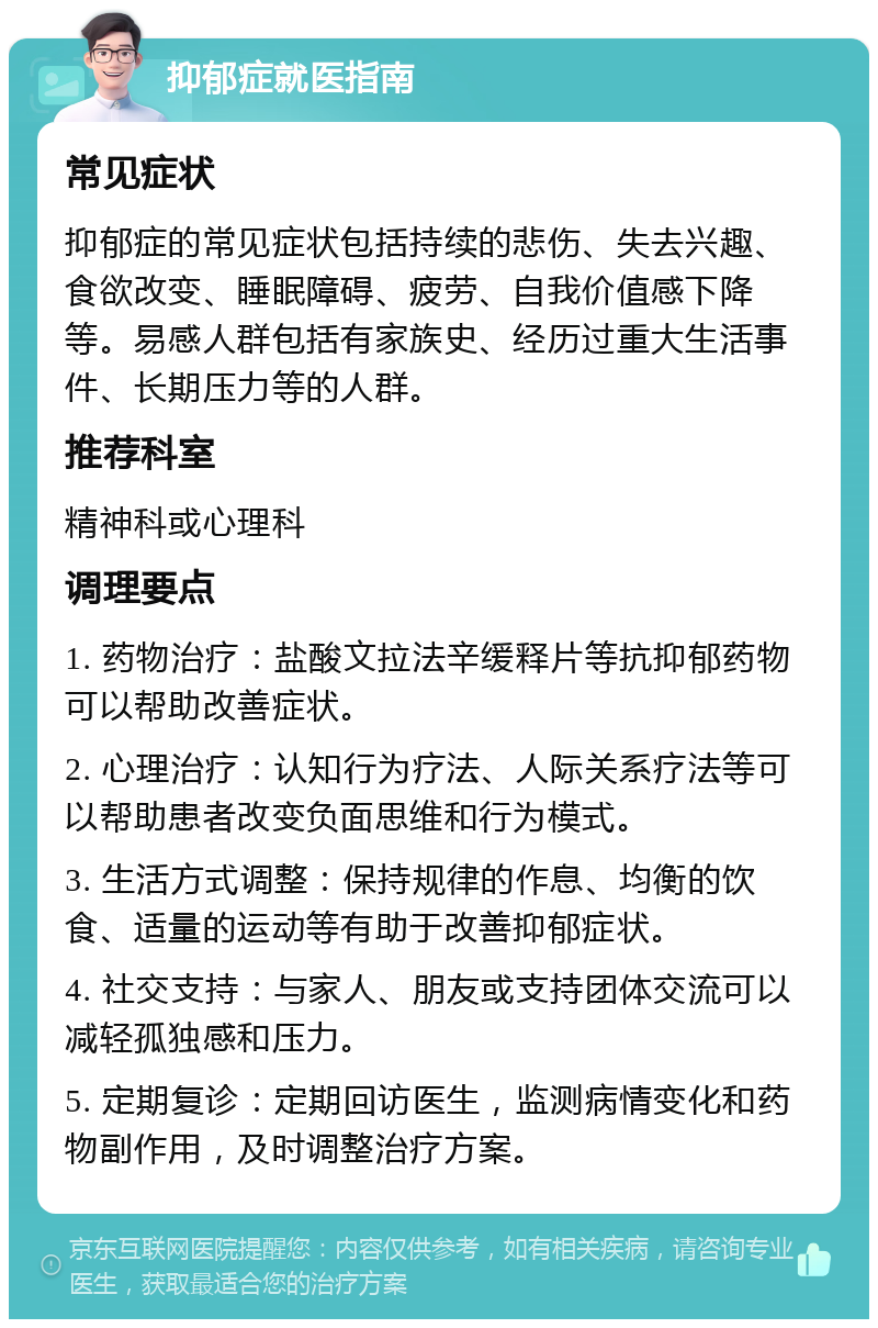 抑郁症就医指南 常见症状 抑郁症的常见症状包括持续的悲伤、失去兴趣、食欲改变、睡眠障碍、疲劳、自我价值感下降等。易感人群包括有家族史、经历过重大生活事件、长期压力等的人群。 推荐科室 精神科或心理科 调理要点 1. 药物治疗：盐酸文拉法辛缓释片等抗抑郁药物可以帮助改善症状。 2. 心理治疗：认知行为疗法、人际关系疗法等可以帮助患者改变负面思维和行为模式。 3. 生活方式调整：保持规律的作息、均衡的饮食、适量的运动等有助于改善抑郁症状。 4. 社交支持：与家人、朋友或支持团体交流可以减轻孤独感和压力。 5. 定期复诊：定期回访医生，监测病情变化和药物副作用，及时调整治疗方案。