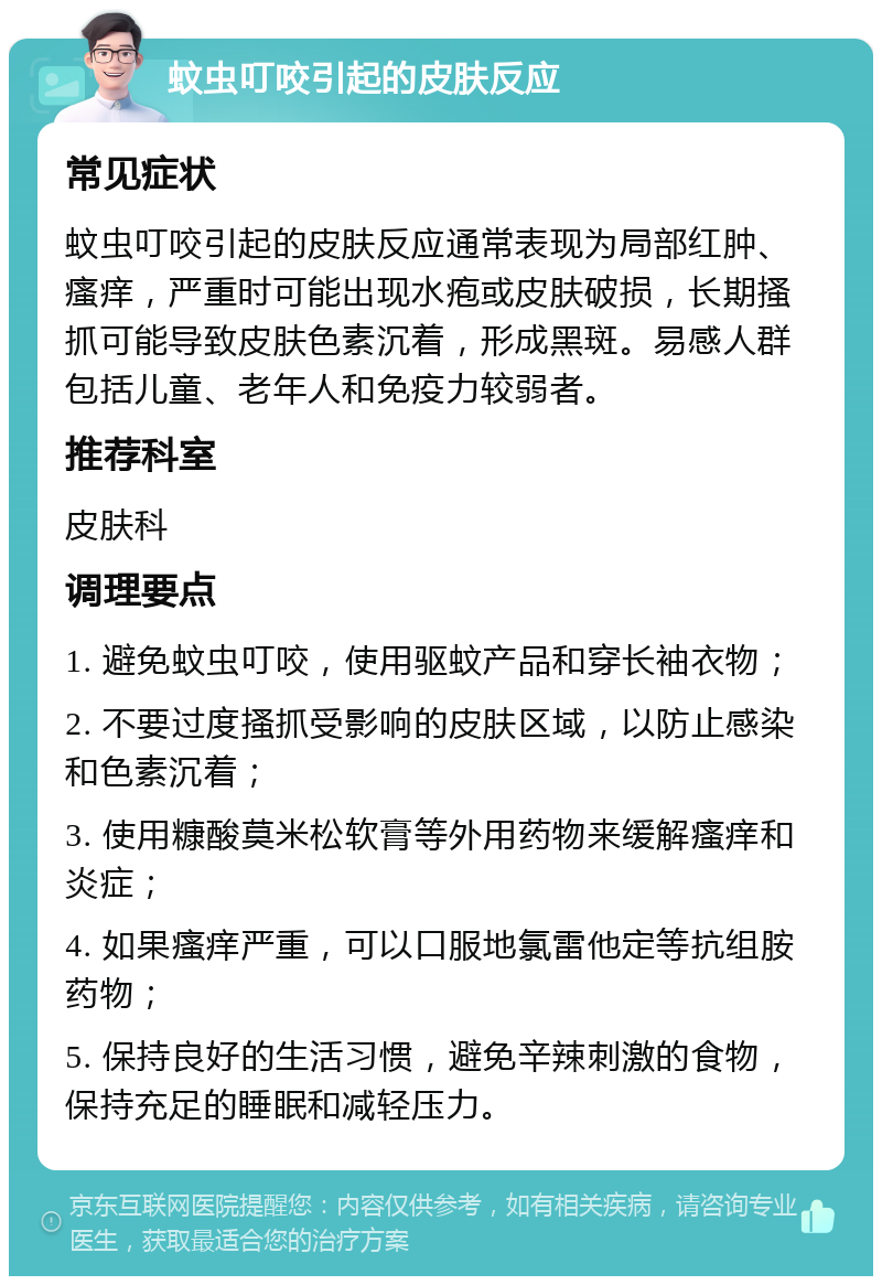 蚊虫叮咬引起的皮肤反应 常见症状 蚊虫叮咬引起的皮肤反应通常表现为局部红肿、瘙痒，严重时可能出现水疱或皮肤破损，长期搔抓可能导致皮肤色素沉着，形成黑斑。易感人群包括儿童、老年人和免疫力较弱者。 推荐科室 皮肤科 调理要点 1. 避免蚊虫叮咬，使用驱蚊产品和穿长袖衣物； 2. 不要过度搔抓受影响的皮肤区域，以防止感染和色素沉着； 3. 使用糠酸莫米松软膏等外用药物来缓解瘙痒和炎症； 4. 如果瘙痒严重，可以口服地氯雷他定等抗组胺药物； 5. 保持良好的生活习惯，避免辛辣刺激的食物，保持充足的睡眠和减轻压力。