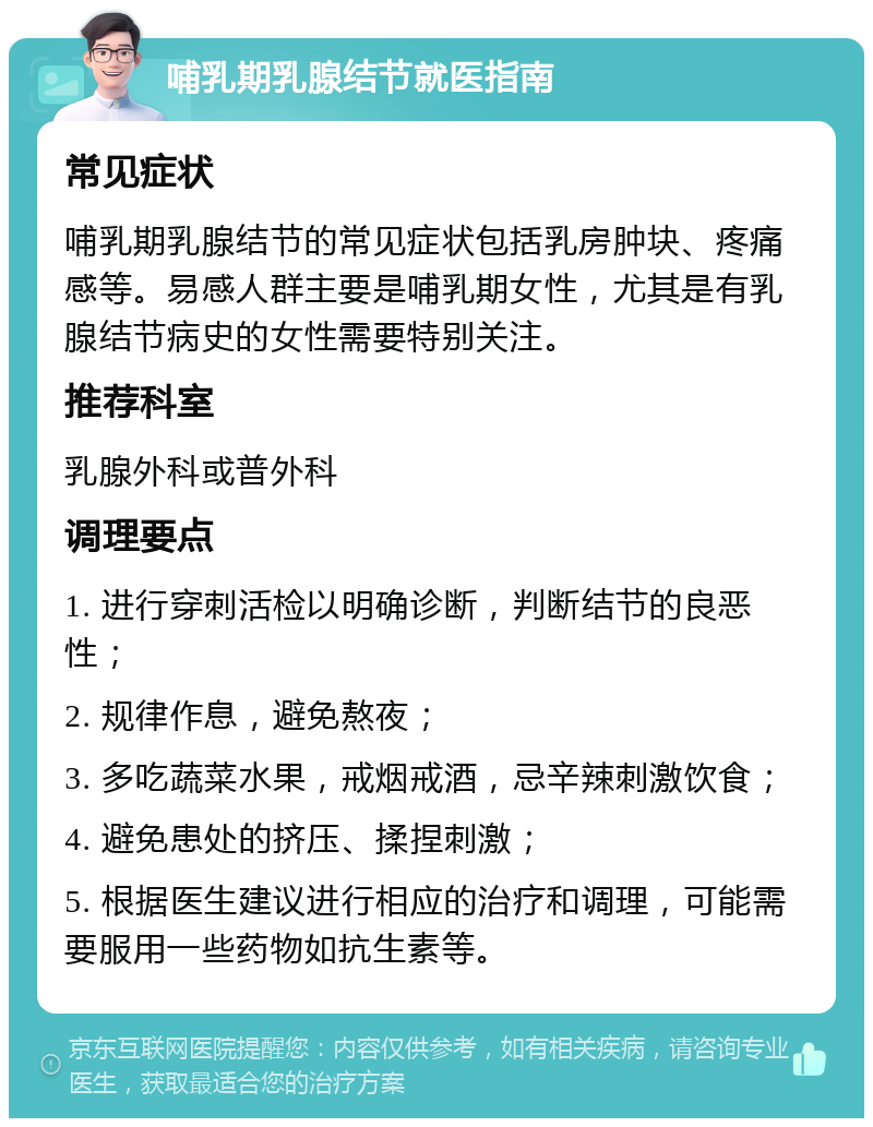 哺乳期乳腺结节就医指南 常见症状 哺乳期乳腺结节的常见症状包括乳房肿块、疼痛感等。易感人群主要是哺乳期女性，尤其是有乳腺结节病史的女性需要特别关注。 推荐科室 乳腺外科或普外科 调理要点 1. 进行穿刺活检以明确诊断，判断结节的良恶性； 2. 规律作息，避免熬夜； 3. 多吃蔬菜水果，戒烟戒酒，忌辛辣刺激饮食； 4. 避免患处的挤压、揉捏刺激； 5. 根据医生建议进行相应的治疗和调理，可能需要服用一些药物如抗生素等。