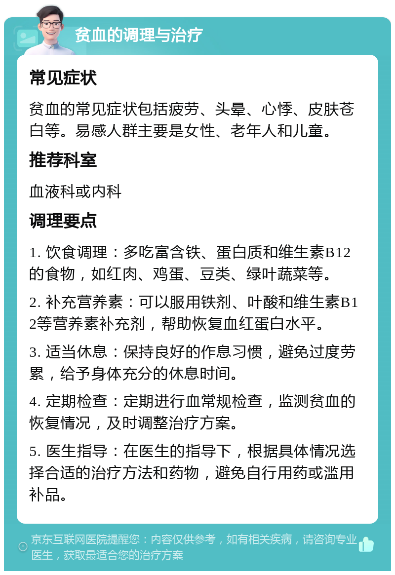 贫血的调理与治疗 常见症状 贫血的常见症状包括疲劳、头晕、心悸、皮肤苍白等。易感人群主要是女性、老年人和儿童。 推荐科室 血液科或内科 调理要点 1. 饮食调理：多吃富含铁、蛋白质和维生素B12的食物，如红肉、鸡蛋、豆类、绿叶蔬菜等。 2. 补充营养素：可以服用铁剂、叶酸和维生素B12等营养素补充剂，帮助恢复血红蛋白水平。 3. 适当休息：保持良好的作息习惯，避免过度劳累，给予身体充分的休息时间。 4. 定期检查：定期进行血常规检查，监测贫血的恢复情况，及时调整治疗方案。 5. 医生指导：在医生的指导下，根据具体情况选择合适的治疗方法和药物，避免自行用药或滥用补品。