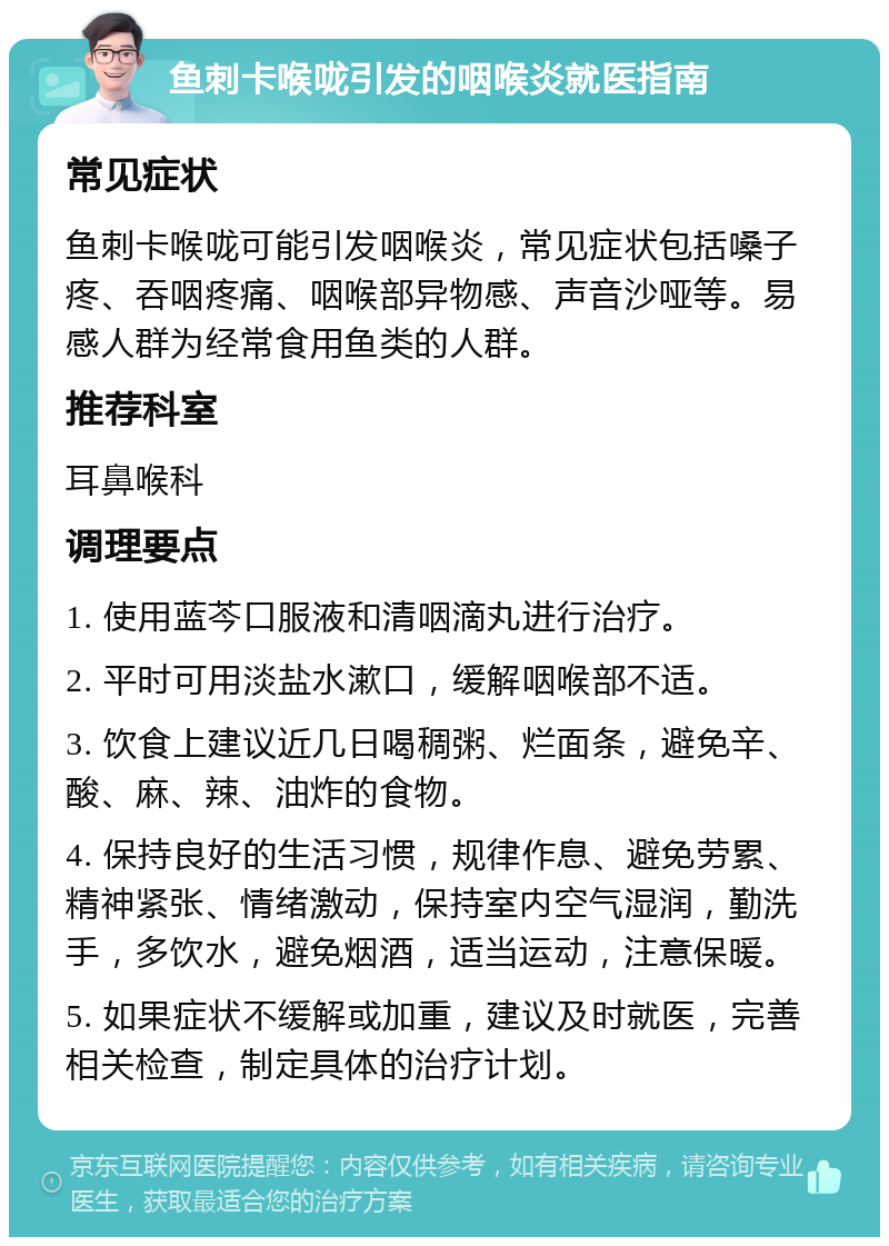 鱼刺卡喉咙引发的咽喉炎就医指南 常见症状 鱼刺卡喉咙可能引发咽喉炎，常见症状包括嗓子疼、吞咽疼痛、咽喉部异物感、声音沙哑等。易感人群为经常食用鱼类的人群。 推荐科室 耳鼻喉科 调理要点 1. 使用蓝芩口服液和清咽滴丸进行治疗。 2. 平时可用淡盐水漱口，缓解咽喉部不适。 3. 饮食上建议近几日喝稠粥、烂面条，避免辛、酸、麻、辣、油炸的食物。 4. 保持良好的生活习惯，规律作息、避免劳累、精神紧张、情绪激动，保持室内空气湿润，勤洗手，多饮水，避免烟酒，适当运动，注意保暖。 5. 如果症状不缓解或加重，建议及时就医，完善相关检查，制定具体的治疗计划。