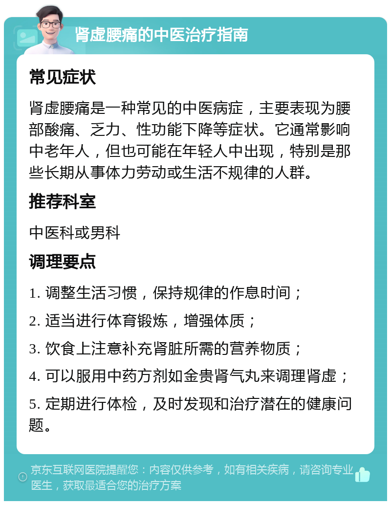 肾虚腰痛的中医治疗指南 常见症状 肾虚腰痛是一种常见的中医病症，主要表现为腰部酸痛、乏力、性功能下降等症状。它通常影响中老年人，但也可能在年轻人中出现，特别是那些长期从事体力劳动或生活不规律的人群。 推荐科室 中医科或男科 调理要点 1. 调整生活习惯，保持规律的作息时间； 2. 适当进行体育锻炼，增强体质； 3. 饮食上注意补充肾脏所需的营养物质； 4. 可以服用中药方剂如金贵肾气丸来调理肾虚； 5. 定期进行体检，及时发现和治疗潜在的健康问题。