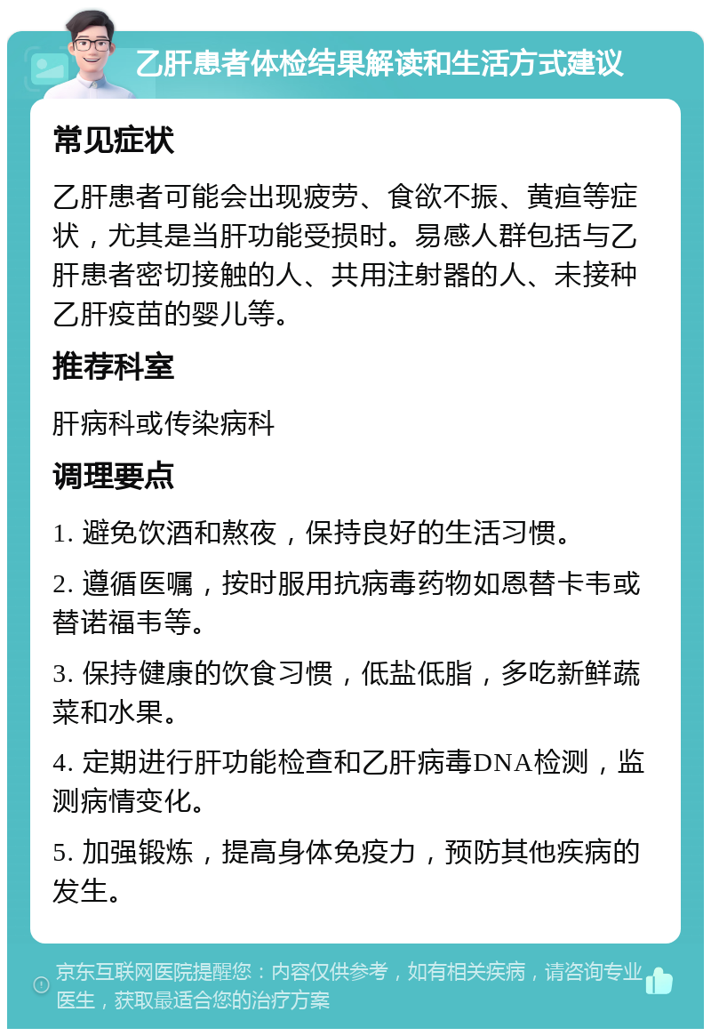 乙肝患者体检结果解读和生活方式建议 常见症状 乙肝患者可能会出现疲劳、食欲不振、黄疸等症状，尤其是当肝功能受损时。易感人群包括与乙肝患者密切接触的人、共用注射器的人、未接种乙肝疫苗的婴儿等。 推荐科室 肝病科或传染病科 调理要点 1. 避免饮酒和熬夜，保持良好的生活习惯。 2. 遵循医嘱，按时服用抗病毒药物如恩替卡韦或替诺福韦等。 3. 保持健康的饮食习惯，低盐低脂，多吃新鲜蔬菜和水果。 4. 定期进行肝功能检查和乙肝病毒DNA检测，监测病情变化。 5. 加强锻炼，提高身体免疫力，预防其他疾病的发生。