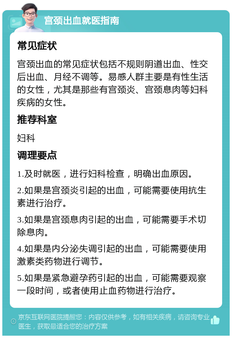 宫颈出血就医指南 常见症状 宫颈出血的常见症状包括不规则阴道出血、性交后出血、月经不调等。易感人群主要是有性生活的女性，尤其是那些有宫颈炎、宫颈息肉等妇科疾病的女性。 推荐科室 妇科 调理要点 1.及时就医，进行妇科检查，明确出血原因。 2.如果是宫颈炎引起的出血，可能需要使用抗生素进行治疗。 3.如果是宫颈息肉引起的出血，可能需要手术切除息肉。 4.如果是内分泌失调引起的出血，可能需要使用激素类药物进行调节。 5.如果是紧急避孕药引起的出血，可能需要观察一段时间，或者使用止血药物进行治疗。