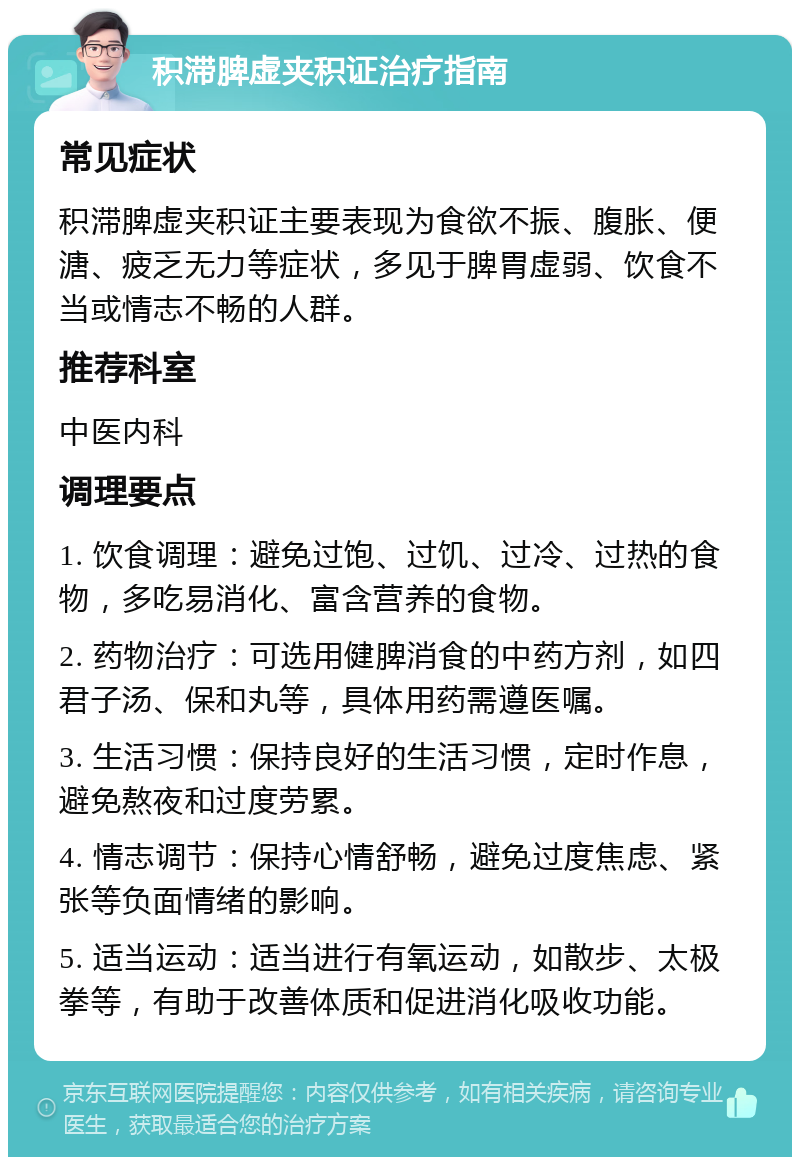 积滞脾虚夹积证治疗指南 常见症状 积滞脾虚夹积证主要表现为食欲不振、腹胀、便溏、疲乏无力等症状，多见于脾胃虚弱、饮食不当或情志不畅的人群。 推荐科室 中医内科 调理要点 1. 饮食调理：避免过饱、过饥、过冷、过热的食物，多吃易消化、富含营养的食物。 2. 药物治疗：可选用健脾消食的中药方剂，如四君子汤、保和丸等，具体用药需遵医嘱。 3. 生活习惯：保持良好的生活习惯，定时作息，避免熬夜和过度劳累。 4. 情志调节：保持心情舒畅，避免过度焦虑、紧张等负面情绪的影响。 5. 适当运动：适当进行有氧运动，如散步、太极拳等，有助于改善体质和促进消化吸收功能。