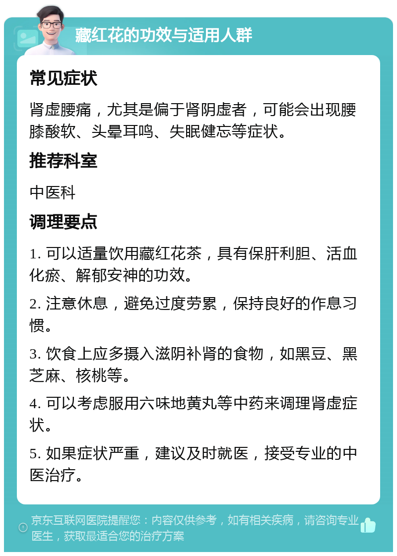 藏红花的功效与适用人群 常见症状 肾虚腰痛，尤其是偏于肾阴虚者，可能会出现腰膝酸软、头晕耳鸣、失眠健忘等症状。 推荐科室 中医科 调理要点 1. 可以适量饮用藏红花茶，具有保肝利胆、活血化瘀、解郁安神的功效。 2. 注意休息，避免过度劳累，保持良好的作息习惯。 3. 饮食上应多摄入滋阴补肾的食物，如黑豆、黑芝麻、核桃等。 4. 可以考虑服用六味地黄丸等中药来调理肾虚症状。 5. 如果症状严重，建议及时就医，接受专业的中医治疗。