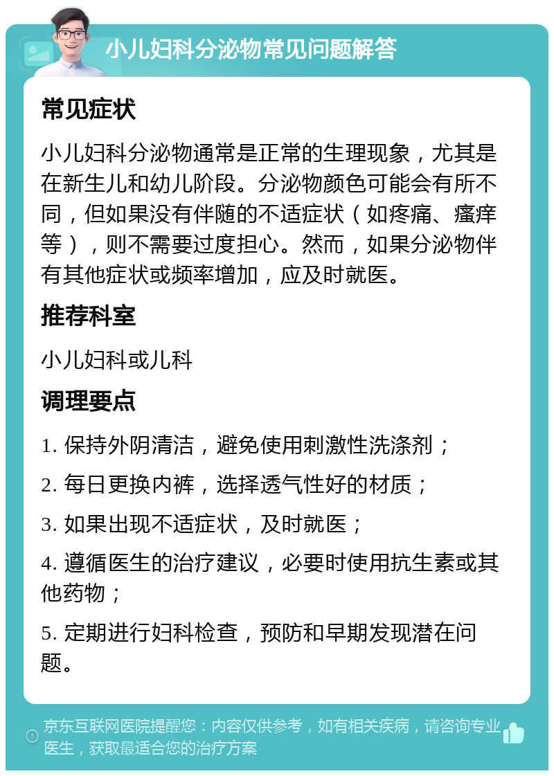 小儿妇科分泌物常见问题解答 常见症状 小儿妇科分泌物通常是正常的生理现象，尤其是在新生儿和幼儿阶段。分泌物颜色可能会有所不同，但如果没有伴随的不适症状（如疼痛、瘙痒等），则不需要过度担心。然而，如果分泌物伴有其他症状或频率增加，应及时就医。 推荐科室 小儿妇科或儿科 调理要点 1. 保持外阴清洁，避免使用刺激性洗涤剂； 2. 每日更换内裤，选择透气性好的材质； 3. 如果出现不适症状，及时就医； 4. 遵循医生的治疗建议，必要时使用抗生素或其他药物； 5. 定期进行妇科检查，预防和早期发现潜在问题。