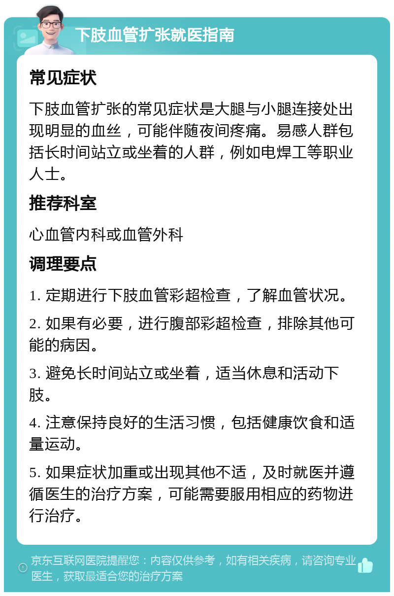 下肢血管扩张就医指南 常见症状 下肢血管扩张的常见症状是大腿与小腿连接处出现明显的血丝，可能伴随夜间疼痛。易感人群包括长时间站立或坐着的人群，例如电焊工等职业人士。 推荐科室 心血管内科或血管外科 调理要点 1. 定期进行下肢血管彩超检查，了解血管状况。 2. 如果有必要，进行腹部彩超检查，排除其他可能的病因。 3. 避免长时间站立或坐着，适当休息和活动下肢。 4. 注意保持良好的生活习惯，包括健康饮食和适量运动。 5. 如果症状加重或出现其他不适，及时就医并遵循医生的治疗方案，可能需要服用相应的药物进行治疗。