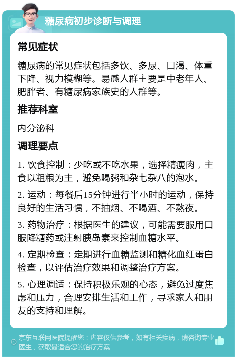 糖尿病初步诊断与调理 常见症状 糖尿病的常见症状包括多饮、多尿、口渴、体重下降、视力模糊等。易感人群主要是中老年人、肥胖者、有糖尿病家族史的人群等。 推荐科室 内分泌科 调理要点 1. 饮食控制：少吃或不吃水果，选择精瘦肉，主食以粗粮为主，避免喝粥和杂七杂八的泡水。 2. 运动：每餐后15分钟进行半小时的运动，保持良好的生活习惯，不抽烟、不喝酒、不熬夜。 3. 药物治疗：根据医生的建议，可能需要服用口服降糖药或注射胰岛素来控制血糖水平。 4. 定期检查：定期进行血糖监测和糖化血红蛋白检查，以评估治疗效果和调整治疗方案。 5. 心理调适：保持积极乐观的心态，避免过度焦虑和压力，合理安排生活和工作，寻求家人和朋友的支持和理解。