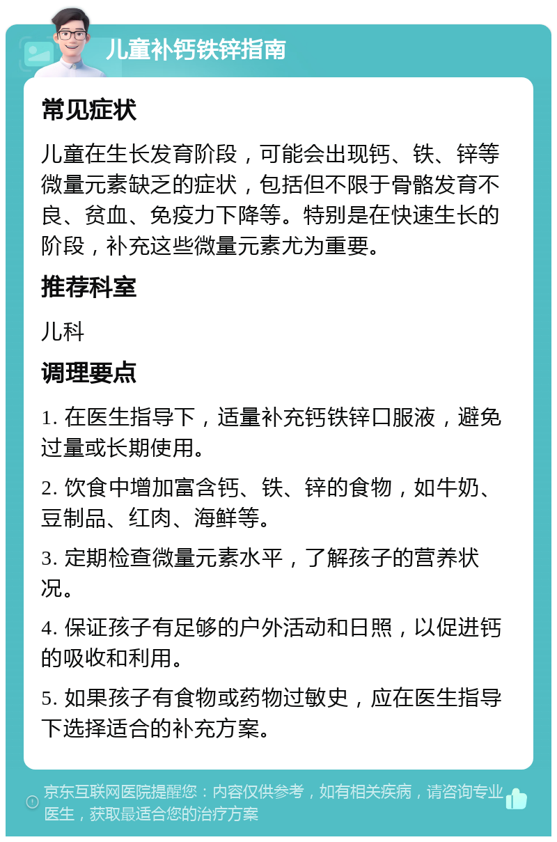 儿童补钙铁锌指南 常见症状 儿童在生长发育阶段，可能会出现钙、铁、锌等微量元素缺乏的症状，包括但不限于骨骼发育不良、贫血、免疫力下降等。特别是在快速生长的阶段，补充这些微量元素尤为重要。 推荐科室 儿科 调理要点 1. 在医生指导下，适量补充钙铁锌口服液，避免过量或长期使用。 2. 饮食中增加富含钙、铁、锌的食物，如牛奶、豆制品、红肉、海鲜等。 3. 定期检查微量元素水平，了解孩子的营养状况。 4. 保证孩子有足够的户外活动和日照，以促进钙的吸收和利用。 5. 如果孩子有食物或药物过敏史，应在医生指导下选择适合的补充方案。