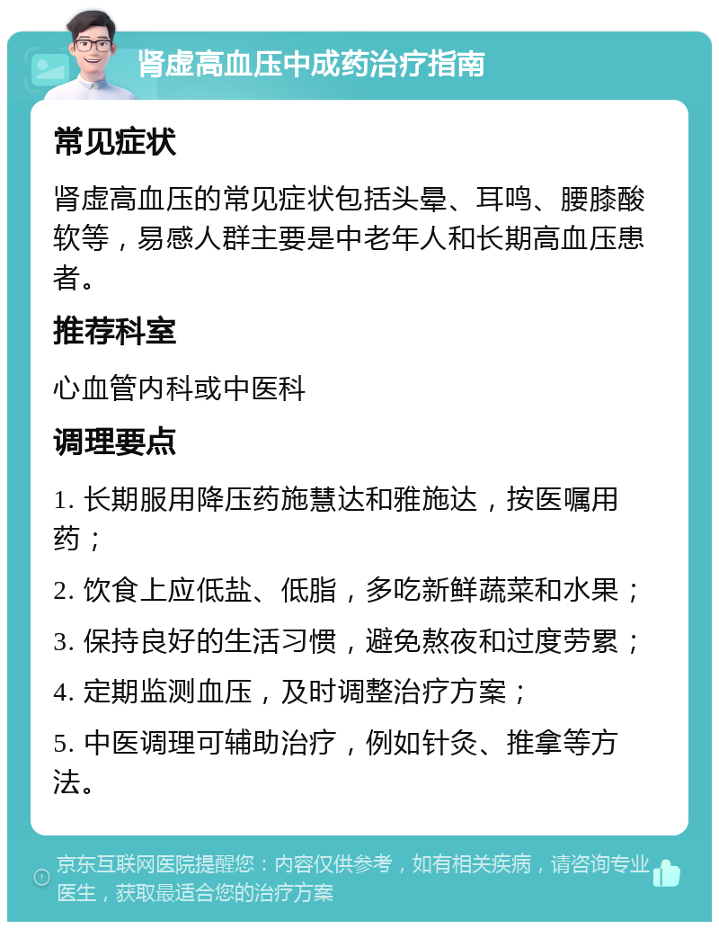 肾虚高血压中成药治疗指南 常见症状 肾虚高血压的常见症状包括头晕、耳鸣、腰膝酸软等，易感人群主要是中老年人和长期高血压患者。 推荐科室 心血管内科或中医科 调理要点 1. 长期服用降压药施慧达和雅施达，按医嘱用药； 2. 饮食上应低盐、低脂，多吃新鲜蔬菜和水果； 3. 保持良好的生活习惯，避免熬夜和过度劳累； 4. 定期监测血压，及时调整治疗方案； 5. 中医调理可辅助治疗，例如针灸、推拿等方法。