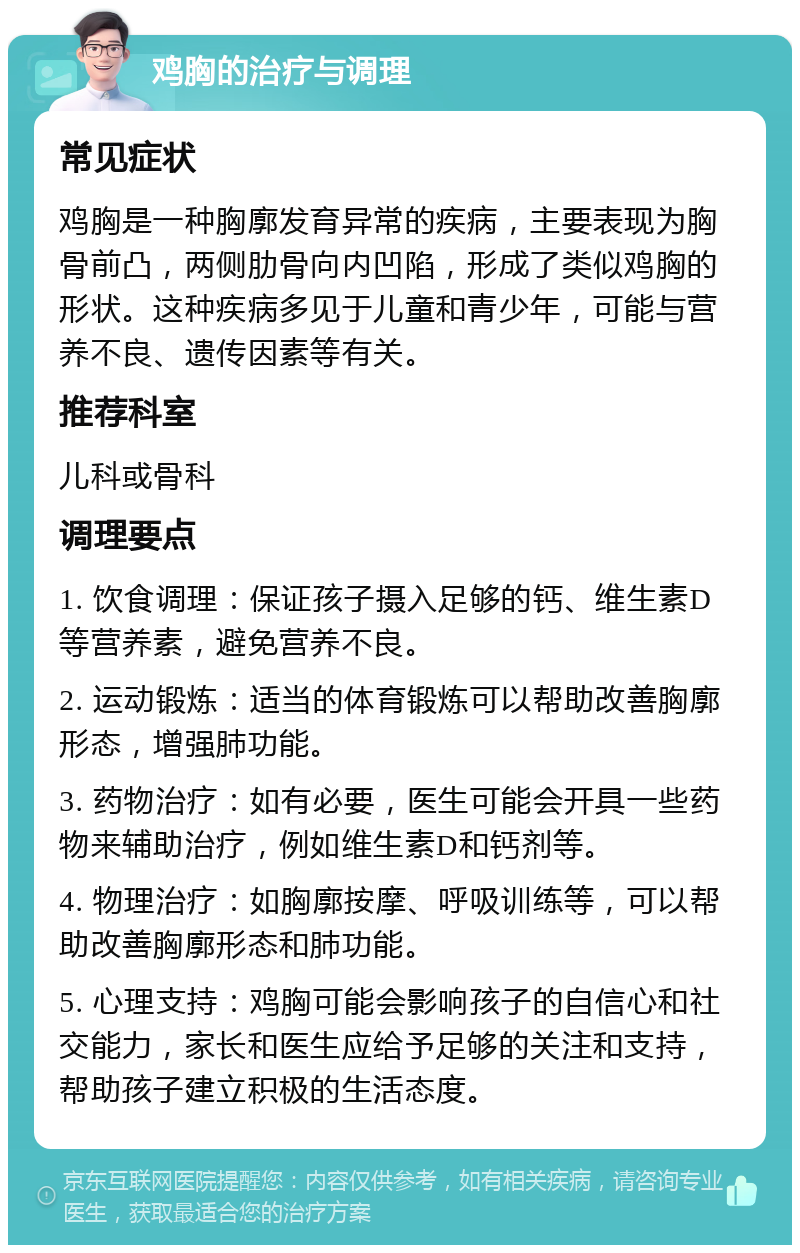 鸡胸的治疗与调理 常见症状 鸡胸是一种胸廓发育异常的疾病，主要表现为胸骨前凸，两侧肋骨向内凹陷，形成了类似鸡胸的形状。这种疾病多见于儿童和青少年，可能与营养不良、遗传因素等有关。 推荐科室 儿科或骨科 调理要点 1. 饮食调理：保证孩子摄入足够的钙、维生素D等营养素，避免营养不良。 2. 运动锻炼：适当的体育锻炼可以帮助改善胸廓形态，增强肺功能。 3. 药物治疗：如有必要，医生可能会开具一些药物来辅助治疗，例如维生素D和钙剂等。 4. 物理治疗：如胸廓按摩、呼吸训练等，可以帮助改善胸廓形态和肺功能。 5. 心理支持：鸡胸可能会影响孩子的自信心和社交能力，家长和医生应给予足够的关注和支持，帮助孩子建立积极的生活态度。