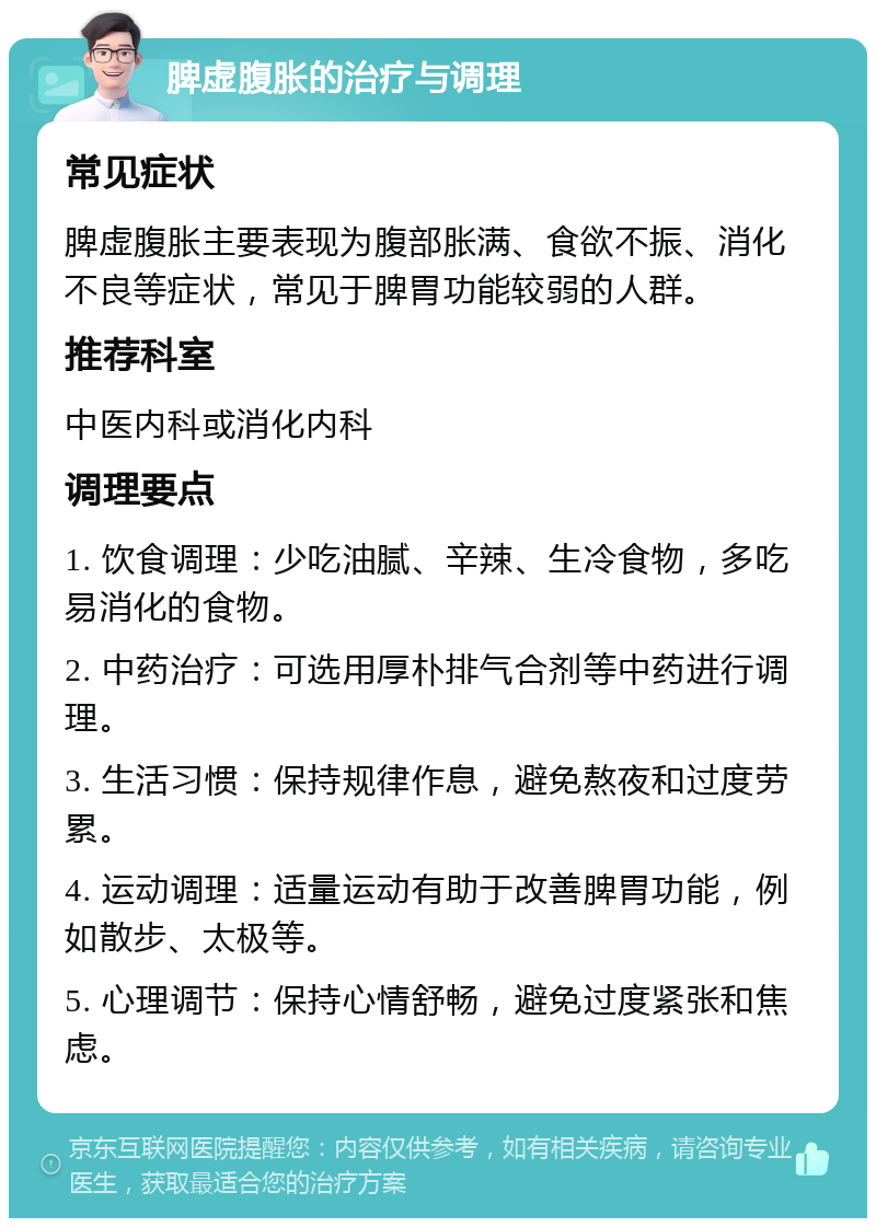 脾虚腹胀的治疗与调理 常见症状 脾虚腹胀主要表现为腹部胀满、食欲不振、消化不良等症状，常见于脾胃功能较弱的人群。 推荐科室 中医内科或消化内科 调理要点 1. 饮食调理：少吃油腻、辛辣、生冷食物，多吃易消化的食物。 2. 中药治疗：可选用厚朴排气合剂等中药进行调理。 3. 生活习惯：保持规律作息，避免熬夜和过度劳累。 4. 运动调理：适量运动有助于改善脾胃功能，例如散步、太极等。 5. 心理调节：保持心情舒畅，避免过度紧张和焦虑。