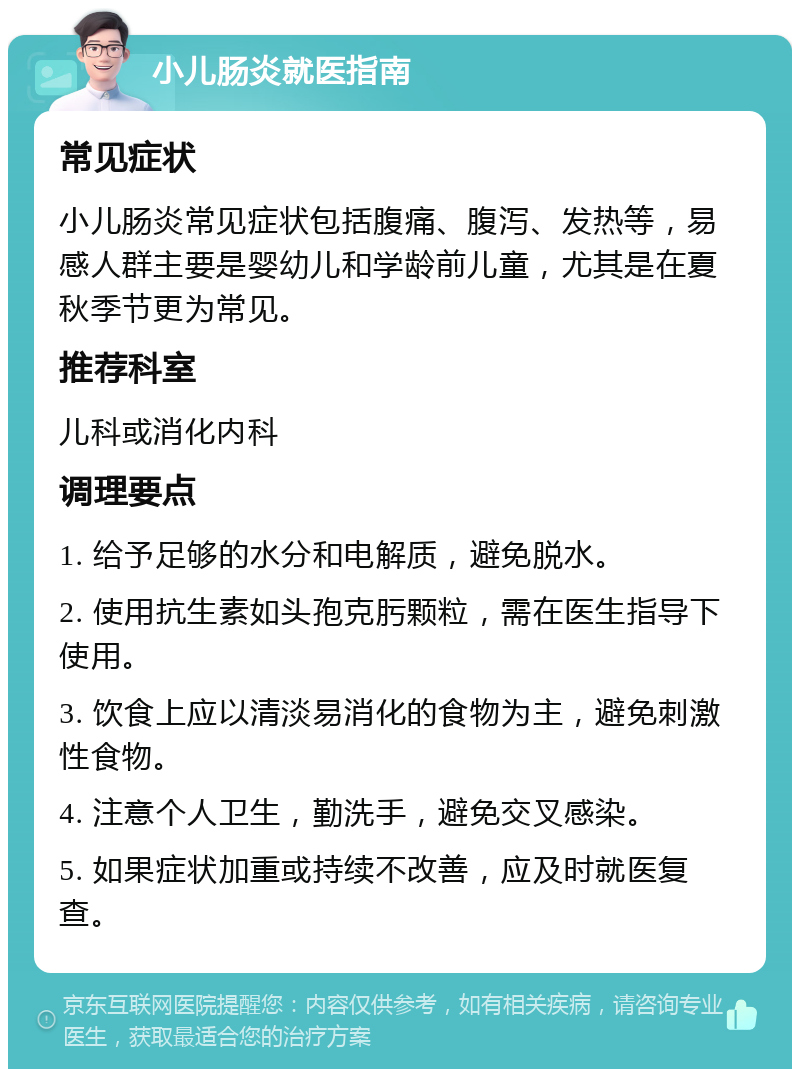 小儿肠炎就医指南 常见症状 小儿肠炎常见症状包括腹痛、腹泻、发热等，易感人群主要是婴幼儿和学龄前儿童，尤其是在夏秋季节更为常见。 推荐科室 儿科或消化内科 调理要点 1. 给予足够的水分和电解质，避免脱水。 2. 使用抗生素如头孢克肟颗粒，需在医生指导下使用。 3. 饮食上应以清淡易消化的食物为主，避免刺激性食物。 4. 注意个人卫生，勤洗手，避免交叉感染。 5. 如果症状加重或持续不改善，应及时就医复查。