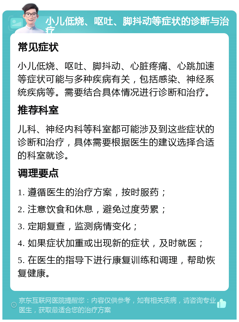 小儿低烧、呕吐、脚抖动等症状的诊断与治疗 常见症状 小儿低烧、呕吐、脚抖动、心脏疼痛、心跳加速等症状可能与多种疾病有关，包括感染、神经系统疾病等。需要结合具体情况进行诊断和治疗。 推荐科室 儿科、神经内科等科室都可能涉及到这些症状的诊断和治疗，具体需要根据医生的建议选择合适的科室就诊。 调理要点 1. 遵循医生的治疗方案，按时服药； 2. 注意饮食和休息，避免过度劳累； 3. 定期复查，监测病情变化； 4. 如果症状加重或出现新的症状，及时就医； 5. 在医生的指导下进行康复训练和调理，帮助恢复健康。