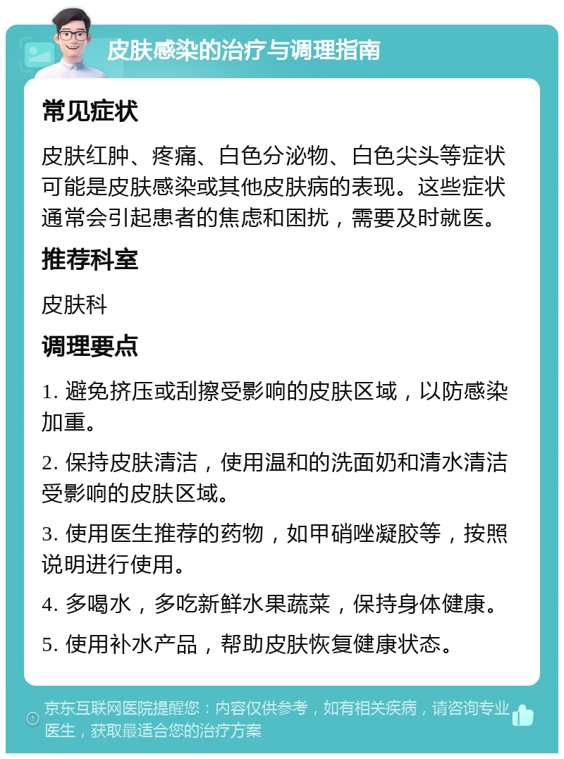 皮肤感染的治疗与调理指南 常见症状 皮肤红肿、疼痛、白色分泌物、白色尖头等症状可能是皮肤感染或其他皮肤病的表现。这些症状通常会引起患者的焦虑和困扰，需要及时就医。 推荐科室 皮肤科 调理要点 1. 避免挤压或刮擦受影响的皮肤区域，以防感染加重。 2. 保持皮肤清洁，使用温和的洗面奶和清水清洁受影响的皮肤区域。 3. 使用医生推荐的药物，如甲硝唑凝胶等，按照说明进行使用。 4. 多喝水，多吃新鲜水果蔬菜，保持身体健康。 5. 使用补水产品，帮助皮肤恢复健康状态。