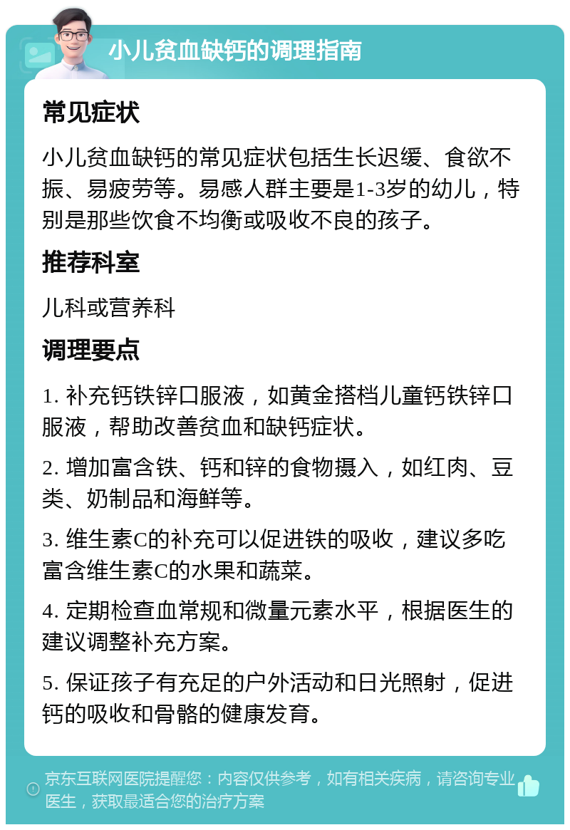 小儿贫血缺钙的调理指南 常见症状 小儿贫血缺钙的常见症状包括生长迟缓、食欲不振、易疲劳等。易感人群主要是1-3岁的幼儿，特别是那些饮食不均衡或吸收不良的孩子。 推荐科室 儿科或营养科 调理要点 1. 补充钙铁锌口服液，如黄金搭档儿童钙铁锌口服液，帮助改善贫血和缺钙症状。 2. 增加富含铁、钙和锌的食物摄入，如红肉、豆类、奶制品和海鲜等。 3. 维生素C的补充可以促进铁的吸收，建议多吃富含维生素C的水果和蔬菜。 4. 定期检查血常规和微量元素水平，根据医生的建议调整补充方案。 5. 保证孩子有充足的户外活动和日光照射，促进钙的吸收和骨骼的健康发育。