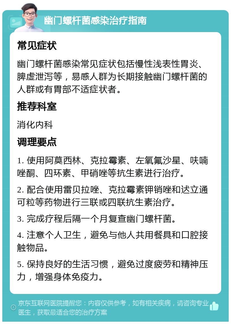 幽门螺杆菌感染治疗指南 常见症状 幽门螺杆菌感染常见症状包括慢性浅表性胃炎、脾虚泄泻等，易感人群为长期接触幽门螺杆菌的人群或有胃部不适症状者。 推荐科室 消化内科 调理要点 1. 使用阿莫西林、克拉霉素、左氧氟沙星、呋喃唑酮、四环素、甲硝唑等抗生素进行治疗。 2. 配合使用雷贝拉唑、克拉霉素钾销唑和迖立通可粒等药物进行三联或四联抗生素治疗。 3. 完成疗程后隔一个月复查幽门螺杆菌。 4. 注意个人卫生，避免与他人共用餐具和口腔接触物品。 5. 保持良好的生活习惯，避免过度疲劳和精神压力，增强身体免疫力。