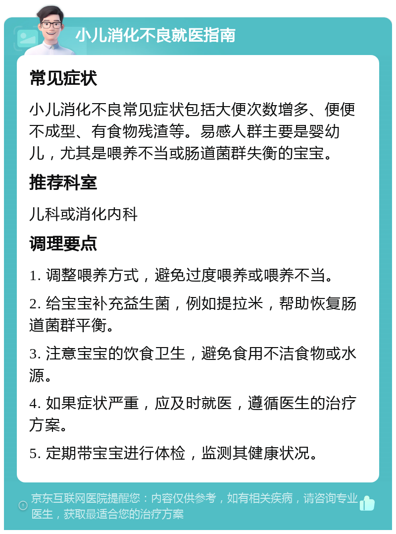 小儿消化不良就医指南 常见症状 小儿消化不良常见症状包括大便次数增多、便便不成型、有食物残渣等。易感人群主要是婴幼儿，尤其是喂养不当或肠道菌群失衡的宝宝。 推荐科室 儿科或消化内科 调理要点 1. 调整喂养方式，避免过度喂养或喂养不当。 2. 给宝宝补充益生菌，例如提拉米，帮助恢复肠道菌群平衡。 3. 注意宝宝的饮食卫生，避免食用不洁食物或水源。 4. 如果症状严重，应及时就医，遵循医生的治疗方案。 5. 定期带宝宝进行体检，监测其健康状况。