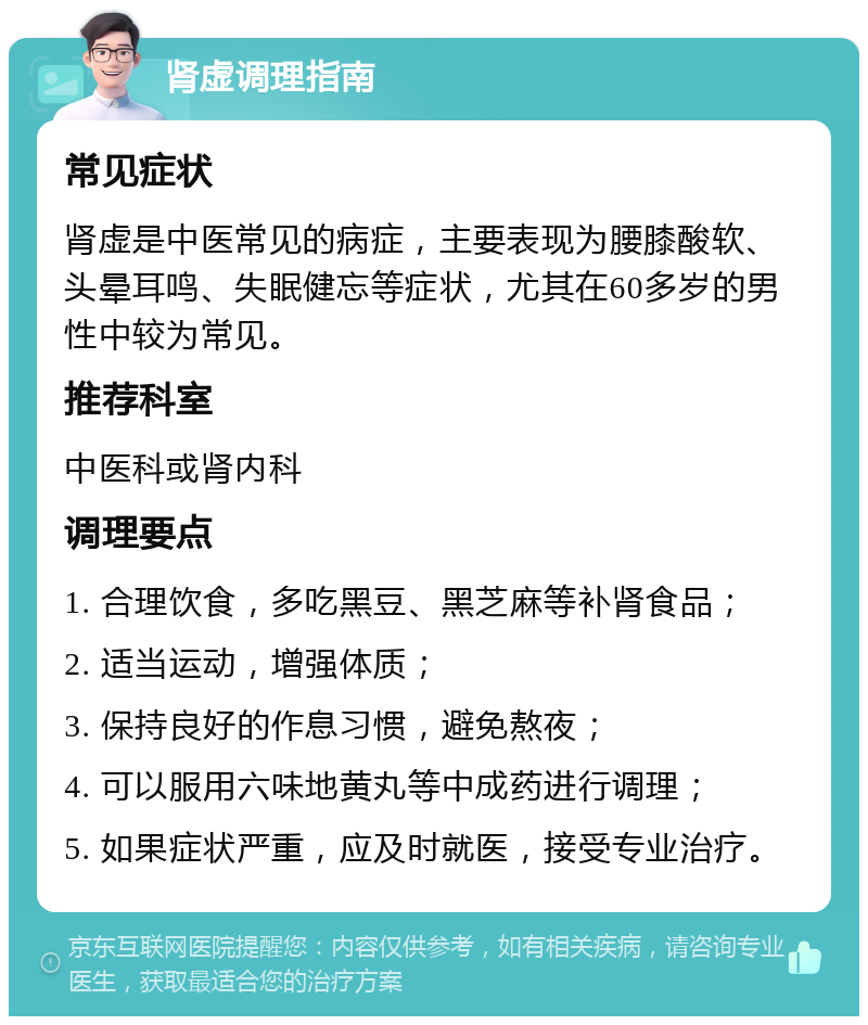 肾虚调理指南 常见症状 肾虚是中医常见的病症，主要表现为腰膝酸软、头晕耳鸣、失眠健忘等症状，尤其在60多岁的男性中较为常见。 推荐科室 中医科或肾内科 调理要点 1. 合理饮食，多吃黑豆、黑芝麻等补肾食品； 2. 适当运动，增强体质； 3. 保持良好的作息习惯，避免熬夜； 4. 可以服用六味地黄丸等中成药进行调理； 5. 如果症状严重，应及时就医，接受专业治疗。