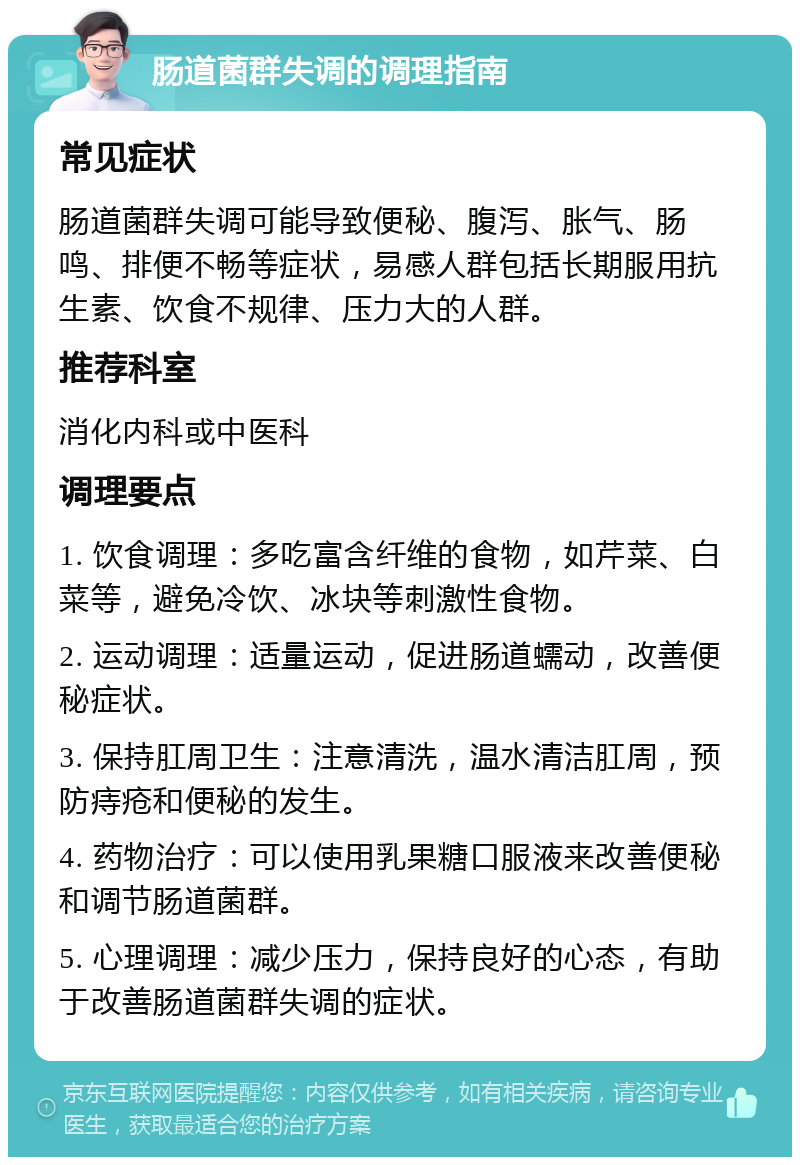 肠道菌群失调的调理指南 常见症状 肠道菌群失调可能导致便秘、腹泻、胀气、肠鸣、排便不畅等症状，易感人群包括长期服用抗生素、饮食不规律、压力大的人群。 推荐科室 消化内科或中医科 调理要点 1. 饮食调理：多吃富含纤维的食物，如芹菜、白菜等，避免冷饮、冰块等刺激性食物。 2. 运动调理：适量运动，促进肠道蠕动，改善便秘症状。 3. 保持肛周卫生：注意清洗，温水清洁肛周，预防痔疮和便秘的发生。 4. 药物治疗：可以使用乳果糖口服液来改善便秘和调节肠道菌群。 5. 心理调理：减少压力，保持良好的心态，有助于改善肠道菌群失调的症状。