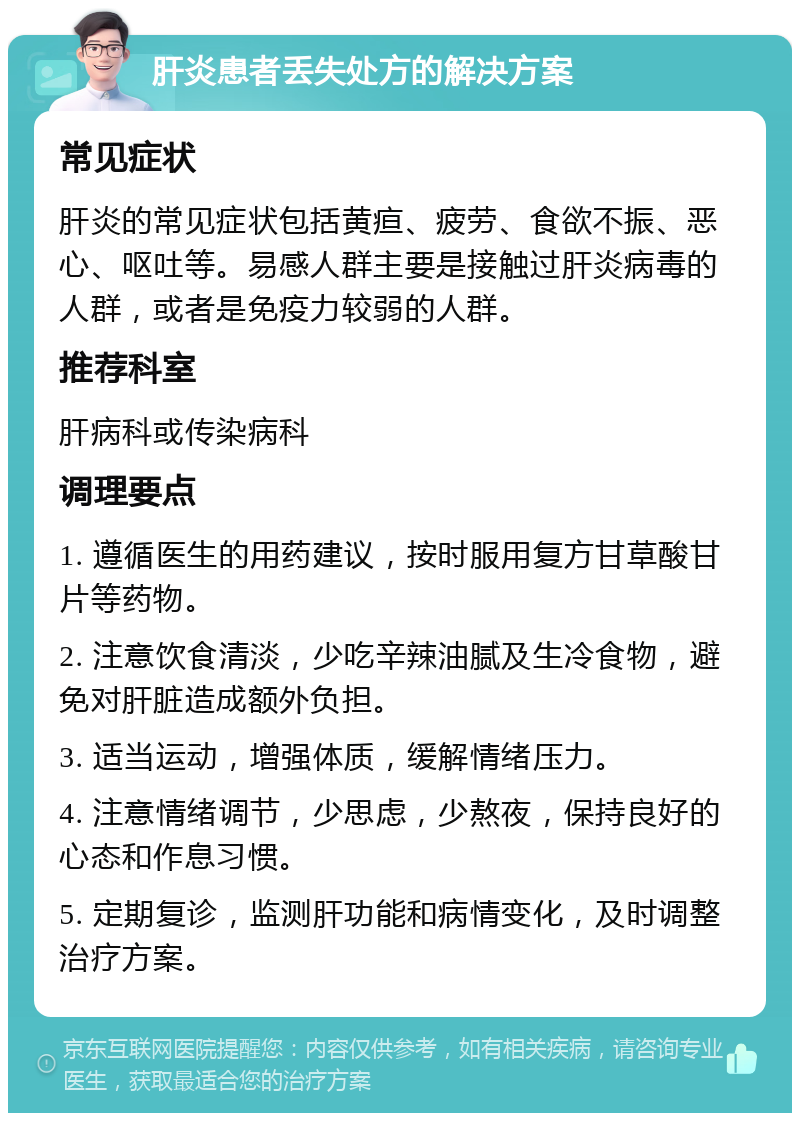 肝炎患者丢失处方的解决方案 常见症状 肝炎的常见症状包括黄疸、疲劳、食欲不振、恶心、呕吐等。易感人群主要是接触过肝炎病毒的人群，或者是免疫力较弱的人群。 推荐科室 肝病科或传染病科 调理要点 1. 遵循医生的用药建议，按时服用复方甘草酸甘片等药物。 2. 注意饮食清淡，少吃辛辣油腻及生冷食物，避免对肝脏造成额外负担。 3. 适当运动，增强体质，缓解情绪压力。 4. 注意情绪调节，少思虑，少熬夜，保持良好的心态和作息习惯。 5. 定期复诊，监测肝功能和病情变化，及时调整治疗方案。