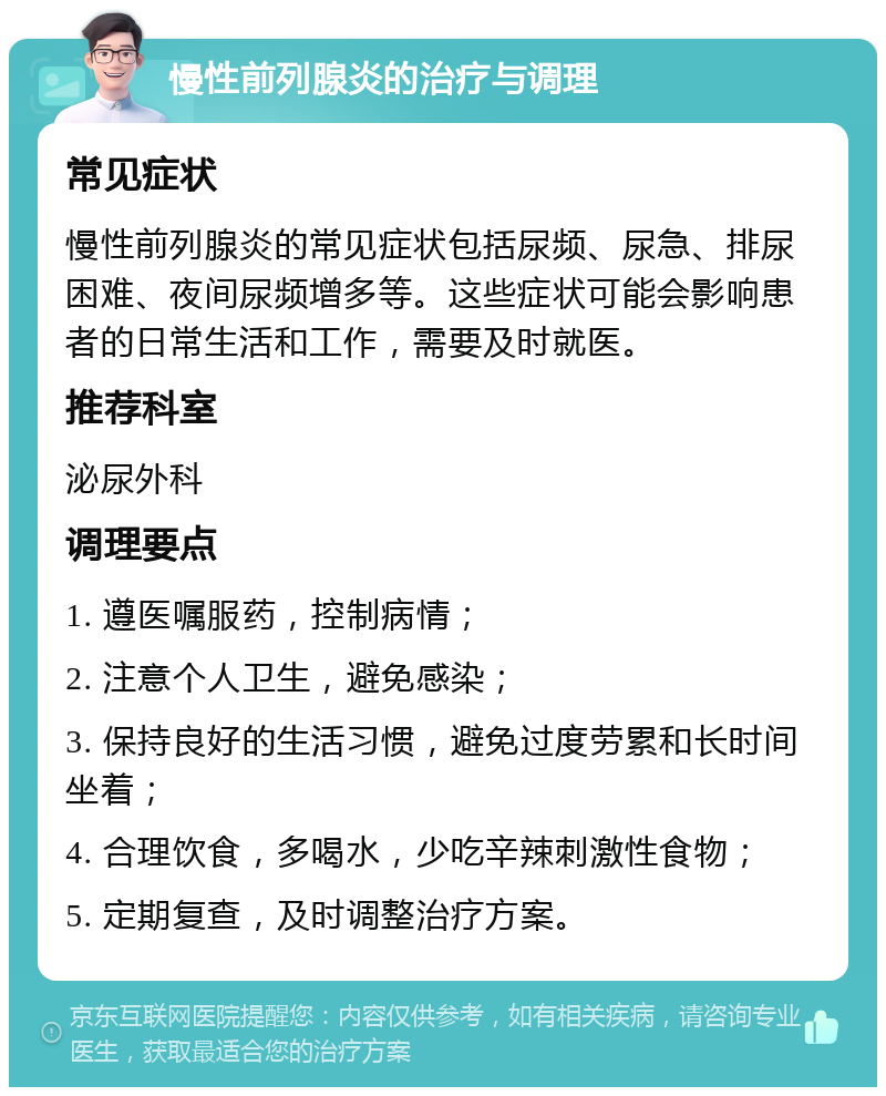 慢性前列腺炎的治疗与调理 常见症状 慢性前列腺炎的常见症状包括尿频、尿急、排尿困难、夜间尿频增多等。这些症状可能会影响患者的日常生活和工作，需要及时就医。 推荐科室 泌尿外科 调理要点 1. 遵医嘱服药，控制病情； 2. 注意个人卫生，避免感染； 3. 保持良好的生活习惯，避免过度劳累和长时间坐着； 4. 合理饮食，多喝水，少吃辛辣刺激性食物； 5. 定期复查，及时调整治疗方案。