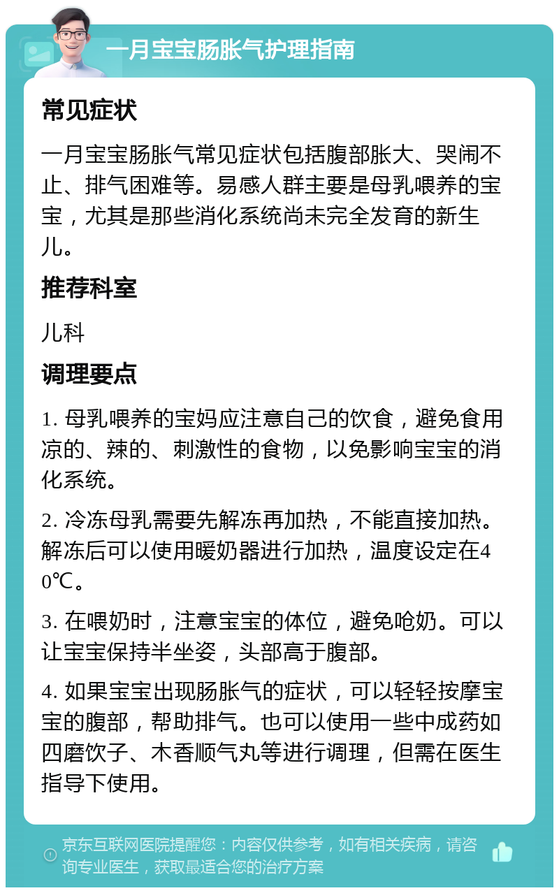 一月宝宝肠胀气护理指南 常见症状 一月宝宝肠胀气常见症状包括腹部胀大、哭闹不止、排气困难等。易感人群主要是母乳喂养的宝宝，尤其是那些消化系统尚未完全发育的新生儿。 推荐科室 儿科 调理要点 1. 母乳喂养的宝妈应注意自己的饮食，避免食用凉的、辣的、刺激性的食物，以免影响宝宝的消化系统。 2. 冷冻母乳需要先解冻再加热，不能直接加热。解冻后可以使用暖奶器进行加热，温度设定在40℃。 3. 在喂奶时，注意宝宝的体位，避免呛奶。可以让宝宝保持半坐姿，头部高于腹部。 4. 如果宝宝出现肠胀气的症状，可以轻轻按摩宝宝的腹部，帮助排气。也可以使用一些中成药如四磨饮子、木香顺气丸等进行调理，但需在医生指导下使用。