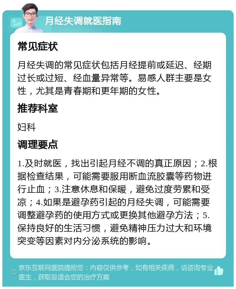 月经失调就医指南 常见症状 月经失调的常见症状包括月经提前或延迟、经期过长或过短、经血量异常等。易感人群主要是女性，尤其是青春期和更年期的女性。 推荐科室 妇科 调理要点 1.及时就医，找出引起月经不调的真正原因；2.根据检查结果，可能需要服用断血流胶囊等药物进行止血；3.注意休息和保暖，避免过度劳累和受凉；4.如果是避孕药引起的月经失调，可能需要调整避孕药的使用方式或更换其他避孕方法；5.保持良好的生活习惯，避免精神压力过大和环境突变等因素对内分泌系统的影响。