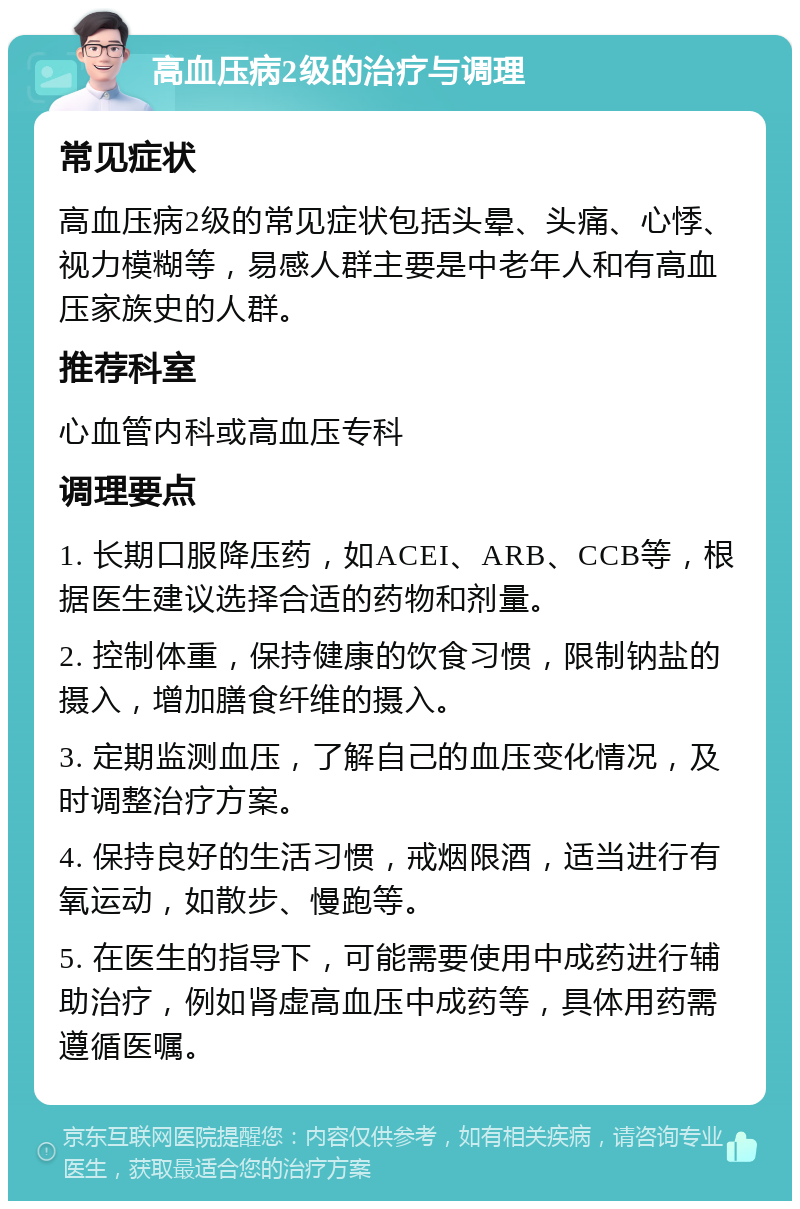 高血压病2级的治疗与调理 常见症状 高血压病2级的常见症状包括头晕、头痛、心悸、视力模糊等，易感人群主要是中老年人和有高血压家族史的人群。 推荐科室 心血管内科或高血压专科 调理要点 1. 长期口服降压药，如ACEI、ARB、CCB等，根据医生建议选择合适的药物和剂量。 2. 控制体重，保持健康的饮食习惯，限制钠盐的摄入，增加膳食纤维的摄入。 3. 定期监测血压，了解自己的血压变化情况，及时调整治疗方案。 4. 保持良好的生活习惯，戒烟限酒，适当进行有氧运动，如散步、慢跑等。 5. 在医生的指导下，可能需要使用中成药进行辅助治疗，例如肾虚高血压中成药等，具体用药需遵循医嘱。