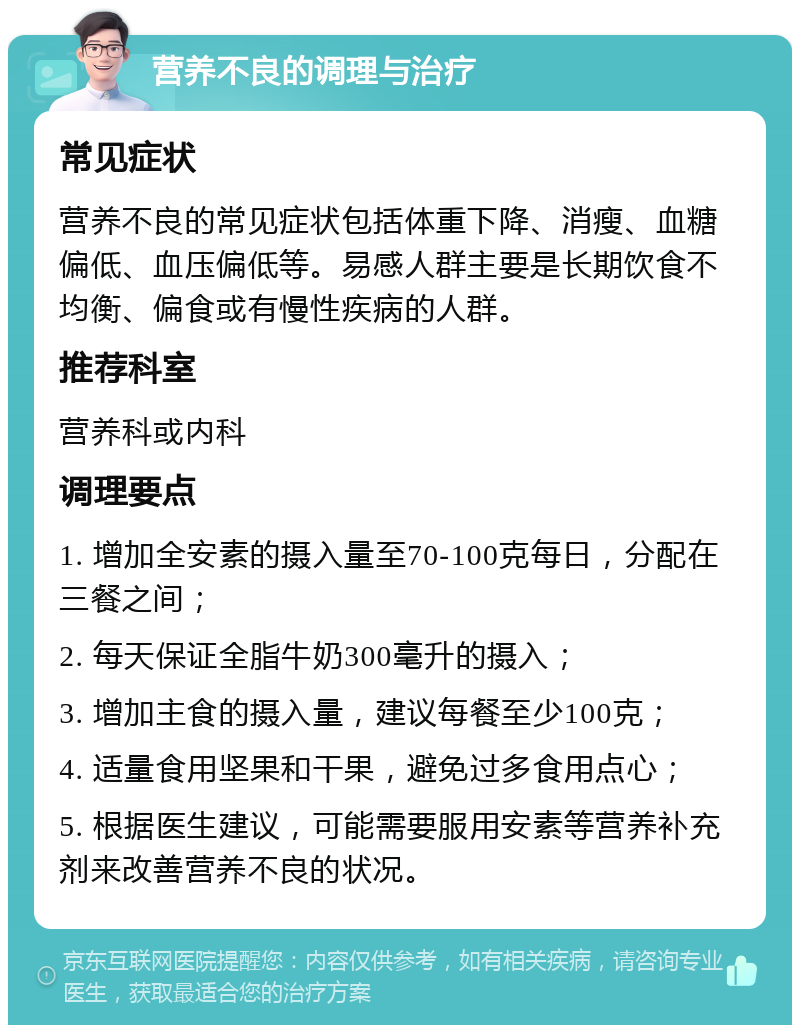 营养不良的调理与治疗 常见症状 营养不良的常见症状包括体重下降、消瘦、血糖偏低、血压偏低等。易感人群主要是长期饮食不均衡、偏食或有慢性疾病的人群。 推荐科室 营养科或内科 调理要点 1. 增加全安素的摄入量至70-100克每日，分配在三餐之间； 2. 每天保证全脂牛奶300毫升的摄入； 3. 增加主食的摄入量，建议每餐至少100克； 4. 适量食用坚果和干果，避免过多食用点心； 5. 根据医生建议，可能需要服用安素等营养补充剂来改善营养不良的状况。