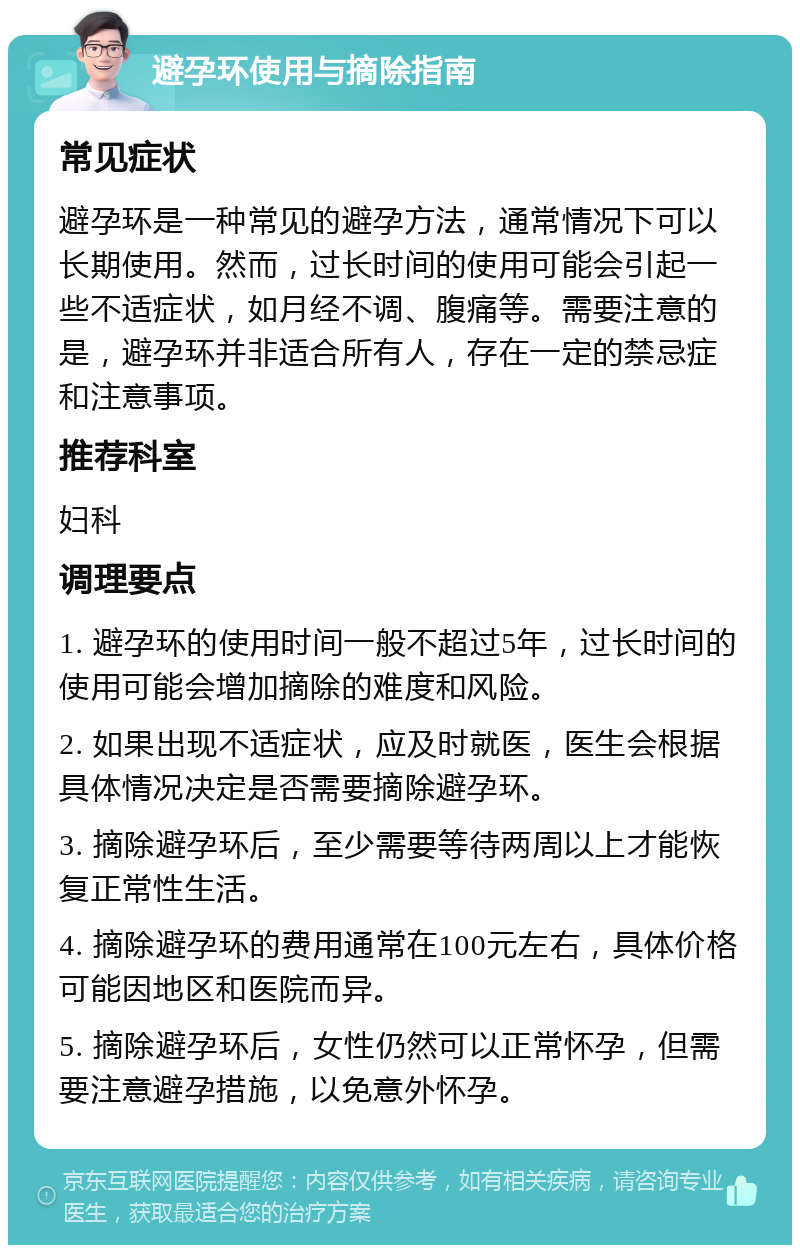 避孕环使用与摘除指南 常见症状 避孕环是一种常见的避孕方法，通常情况下可以长期使用。然而，过长时间的使用可能会引起一些不适症状，如月经不调、腹痛等。需要注意的是，避孕环并非适合所有人，存在一定的禁忌症和注意事项。 推荐科室 妇科 调理要点 1. 避孕环的使用时间一般不超过5年，过长时间的使用可能会增加摘除的难度和风险。 2. 如果出现不适症状，应及时就医，医生会根据具体情况决定是否需要摘除避孕环。 3. 摘除避孕环后，至少需要等待两周以上才能恢复正常性生活。 4. 摘除避孕环的费用通常在100元左右，具体价格可能因地区和医院而异。 5. 摘除避孕环后，女性仍然可以正常怀孕，但需要注意避孕措施，以免意外怀孕。