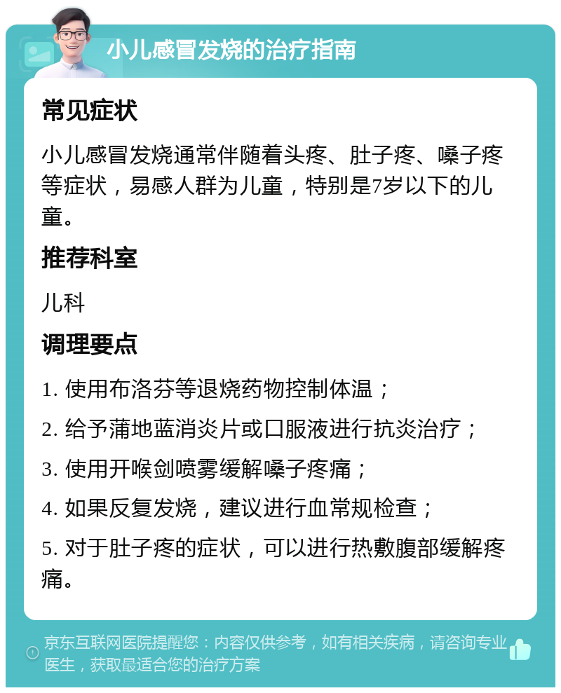 小儿感冒发烧的治疗指南 常见症状 小儿感冒发烧通常伴随着头疼、肚子疼、嗓子疼等症状，易感人群为儿童，特别是7岁以下的儿童。 推荐科室 儿科 调理要点 1. 使用布洛芬等退烧药物控制体温； 2. 给予蒲地蓝消炎片或口服液进行抗炎治疗； 3. 使用开喉剑喷雾缓解嗓子疼痛； 4. 如果反复发烧，建议进行血常规检查； 5. 对于肚子疼的症状，可以进行热敷腹部缓解疼痛。