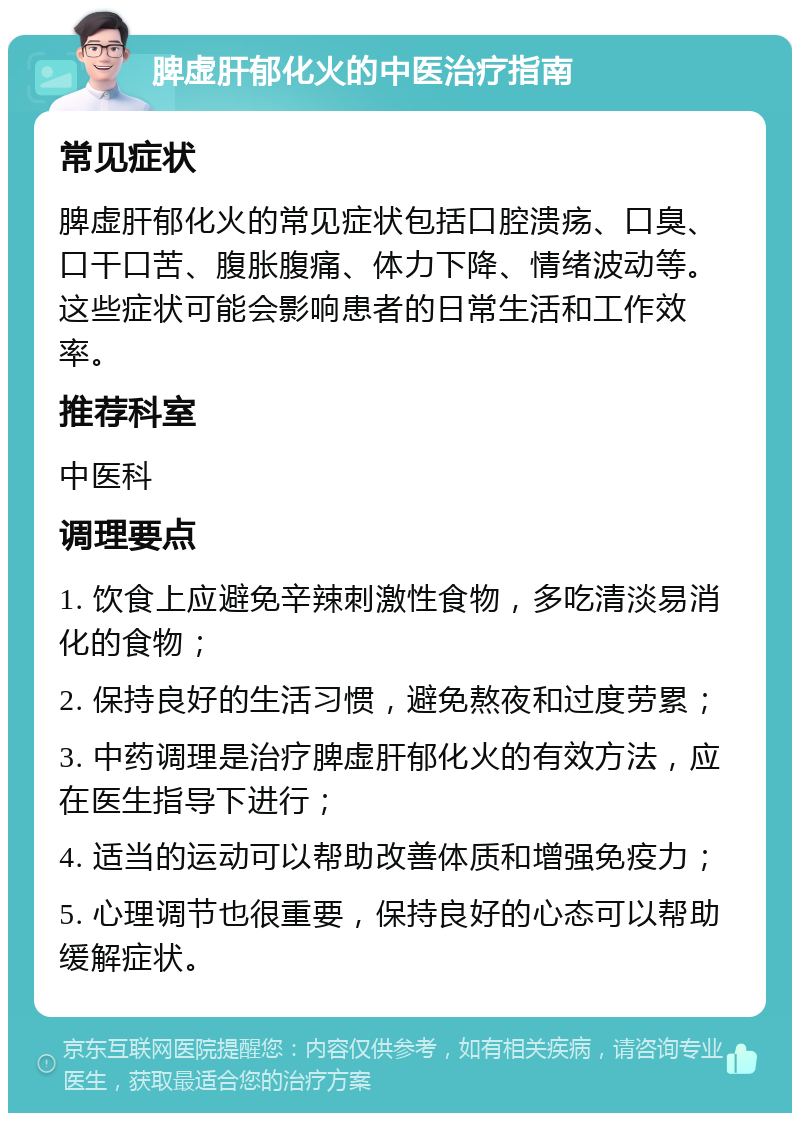 脾虚肝郁化火的中医治疗指南 常见症状 脾虚肝郁化火的常见症状包括口腔溃疡、口臭、口干口苦、腹胀腹痛、体力下降、情绪波动等。这些症状可能会影响患者的日常生活和工作效率。 推荐科室 中医科 调理要点 1. 饮食上应避免辛辣刺激性食物，多吃清淡易消化的食物； 2. 保持良好的生活习惯，避免熬夜和过度劳累； 3. 中药调理是治疗脾虚肝郁化火的有效方法，应在医生指导下进行； 4. 适当的运动可以帮助改善体质和增强免疫力； 5. 心理调节也很重要，保持良好的心态可以帮助缓解症状。