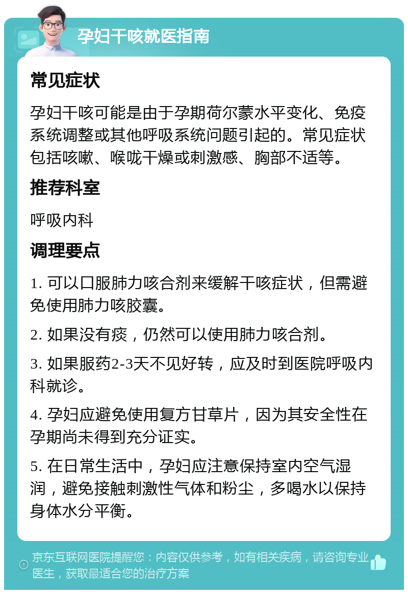 孕妇干咳就医指南 常见症状 孕妇干咳可能是由于孕期荷尔蒙水平变化、免疫系统调整或其他呼吸系统问题引起的。常见症状包括咳嗽、喉咙干燥或刺激感、胸部不适等。 推荐科室 呼吸内科 调理要点 1. 可以口服肺力咳合剂来缓解干咳症状，但需避免使用肺力咳胶囊。 2. 如果没有痰，仍然可以使用肺力咳合剂。 3. 如果服药2-3天不见好转，应及时到医院呼吸内科就诊。 4. 孕妇应避免使用复方甘草片，因为其安全性在孕期尚未得到充分证实。 5. 在日常生活中，孕妇应注意保持室内空气湿润，避免接触刺激性气体和粉尘，多喝水以保持身体水分平衡。