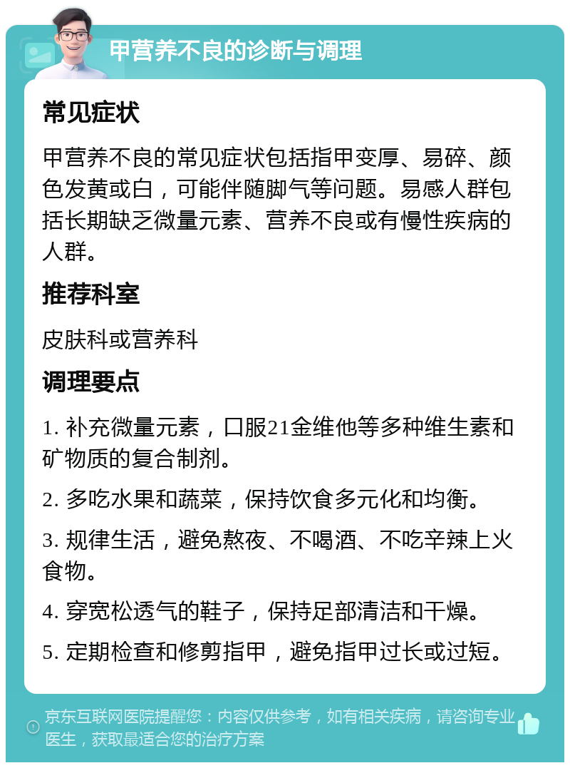 甲营养不良的诊断与调理 常见症状 甲营养不良的常见症状包括指甲变厚、易碎、颜色发黄或白，可能伴随脚气等问题。易感人群包括长期缺乏微量元素、营养不良或有慢性疾病的人群。 推荐科室 皮肤科或营养科 调理要点 1. 补充微量元素，口服21金维他等多种维生素和矿物质的复合制剂。 2. 多吃水果和蔬菜，保持饮食多元化和均衡。 3. 规律生活，避免熬夜、不喝酒、不吃辛辣上火食物。 4. 穿宽松透气的鞋子，保持足部清洁和干燥。 5. 定期检查和修剪指甲，避免指甲过长或过短。