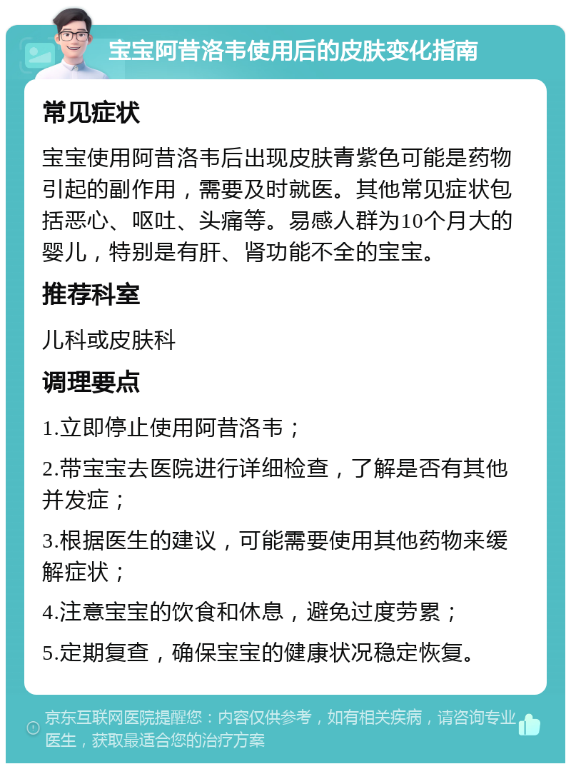 宝宝阿昔洛韦使用后的皮肤变化指南 常见症状 宝宝使用阿昔洛韦后出现皮肤青紫色可能是药物引起的副作用，需要及时就医。其他常见症状包括恶心、呕吐、头痛等。易感人群为10个月大的婴儿，特别是有肝、肾功能不全的宝宝。 推荐科室 儿科或皮肤科 调理要点 1.立即停止使用阿昔洛韦； 2.带宝宝去医院进行详细检查，了解是否有其他并发症； 3.根据医生的建议，可能需要使用其他药物来缓解症状； 4.注意宝宝的饮食和休息，避免过度劳累； 5.定期复查，确保宝宝的健康状况稳定恢复。