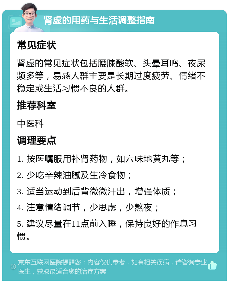 肾虚的用药与生活调整指南 常见症状 肾虚的常见症状包括腰膝酸软、头晕耳鸣、夜尿频多等，易感人群主要是长期过度疲劳、情绪不稳定或生活习惯不良的人群。 推荐科室 中医科 调理要点 1. 按医嘱服用补肾药物，如六味地黄丸等； 2. 少吃辛辣油腻及生冷食物； 3. 适当运动到后背微微汗出，增强体质； 4. 注意情绪调节，少思虑，少熬夜； 5. 建议尽量在11点前入睡，保持良好的作息习惯。