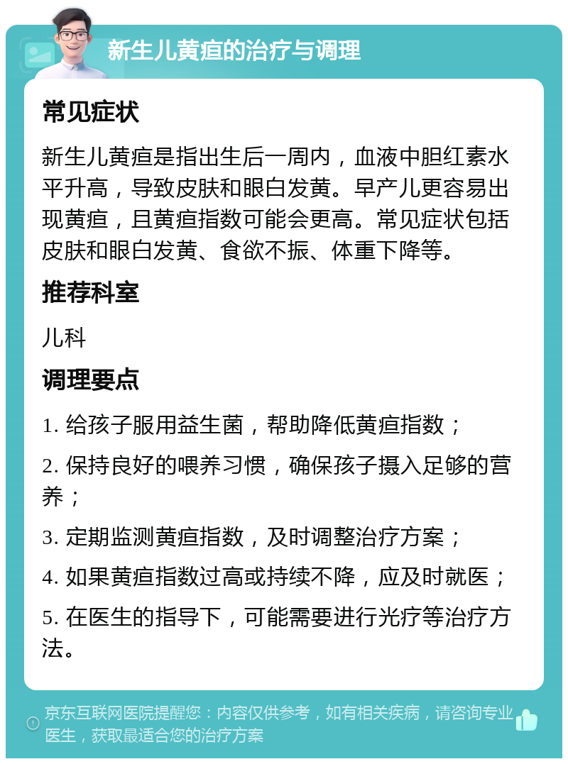 新生儿黄疸的治疗与调理 常见症状 新生儿黄疸是指出生后一周内，血液中胆红素水平升高，导致皮肤和眼白发黄。早产儿更容易出现黄疸，且黄疸指数可能会更高。常见症状包括皮肤和眼白发黄、食欲不振、体重下降等。 推荐科室 儿科 调理要点 1. 给孩子服用益生菌，帮助降低黄疸指数； 2. 保持良好的喂养习惯，确保孩子摄入足够的营养； 3. 定期监测黄疸指数，及时调整治疗方案； 4. 如果黄疸指数过高或持续不降，应及时就医； 5. 在医生的指导下，可能需要进行光疗等治疗方法。